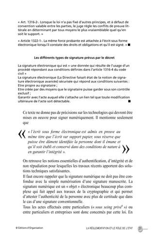 © Éditions d’Organisation 211LA RÉGLEMENTATION ET LE RÔLE DE L’ETAT
Ce texte ne donne pas de précisions sur les technologies qui devront être
mises en oeuvre pour signer numériquement. Il mentionne seulement
que
« l’écrit sous forme électronique est admis en preuve au
même titre que l’écrit sur support papier, sous réserve que
puisse être dûment identiﬁée la personne dont il émane et
qu’il soit établi et conservé dans des conditions de nature à
en garantir l’intégrité ».
On retrouve les notions essentielles d’authentiﬁcation, d’intégrité et de
non répudiation pour lesquelles les travaux récents apportent des solu-
tions techniques satisfaisantes.
Il faut encore rappeler que la signature numérique ne doit pas être con-
fondue avec la simple numérisation d’une signature manuscrite. La
signature numérique est un « objet » électronique beaucoup plus com-
plexe qui fait appel aux travaux de la cryptographie et qui permet
d’attester l’authenticité de la personne avec plus de certitude que dans
le cas d’une signature conventionnelle.
Tous les actes effectués entre particuliers (« sous seing privé4
») ou
entre particuliers et entreprises sont donc concernés par cette loi. En
« Art. 1316-2-. Lorsque la loi n’a pas ﬁxé d’autres principes, et à défaut de
convention valable entre les parties, le juge règle les conﬂits de preuve lit-
térale en déterminant par tous moyens le plus vraisemblable quel qu’en
soit le support. »
« Article 1322-1-. La même force probante est attachée à l’écrit sous forme
électronique lorsqu’il constate des droits et obligations et qu’il est signé. » s
Les différents types de signature prévus par le décret
La signature électronique qui est « une donnée qui résulte de l’usage d’un
procédé répondant aux conditions déﬁnies dans l’article 1316-4 du code
civil »
La signature électronique (La Directive faisait état de la notion de signa-
ture électronique avancée) sécurisée qui répond aux conditions suivantes :
Etre propre au signataire ;
Etre créée par des moyens que le signataire puisse garder sous son contrôle
exclusif ;
Garantir avec l’acte auquel elle s’attache un lien tel que toute modiﬁcation
ultérieure de l’acte soit détectable. s
«
»
MEP Hervier Page 211 Lundi, 25. juin 2001 5:03 17
 