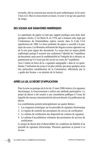 © Éditions d’OrganisationSE LANCER DANS LE COMMERCE ÉLECTRONIQUE212
revanche, elle ne concerne pas encore les actes authentiques, ni les actes
l’état civil. Mais le mouvement est lancé, le reste n’est qu’une question
de temps.
DES SCEAUX AUX SIGNATURES NUMÉRIQUES
La suprématie du papier en tant que support juridique aura donc duré
quelques siècles. C’est Henri II, en 1554, qui a instauré cette règle par
l’ordonnance de Fontainebleau reprise ensuite dans le Code Civil
napoléonien de 1804. La force probante du papier a succédé à la pra-
tique du sceau. Les Romains utilisaient des bagues-sceaux apposées sur
de la cire pour signer des documents. Le sceau était un moyen plutôt
sophistiqué puisqu’il assurait non seulement l’identité de l’expéditeur
du document, mais aussi la conﬁdentialité et l’intégrité de ce dernier, en
garantissant qu’il n’avait pas été ouvert au cours de l’expédition.
Avec l’entrée en force de la « signature autographe » dans la vie quoti-
dienne, l’utilisation du sceau n’est plus utilisée que pour quelques actes
très particuliers (modiﬁcation de la Constitution, ofﬁcialisée par le
« garde des Sceaux » ou ministre de la Justice).
APRÈS LA LOI, LE DÉCRET D’APPLICATION
Pour la mise en pratique de la loi du 13 mars 2000 relative à la signature
électronique, le Gouvernement a utilisé une méthode participative. Le
projet de décret a été soumis à une consultation publique à l’issue de
laquelle des travaux interministériels doivent aboutir à la publication du
décret.
Les contributions portent principalement sur quatre thèmes :
1. Les exigences techniques sur les procédés de signature électronique
2. Le régime de contrôle des prestataires de service de certiﬁcation
3. Le schéma de certiﬁcation des dispositifs de création de signature
4. Le schéma d’accréditation volontaire des prestataires de services de
certiﬁcation
Le projet de décret doit d’abord déﬁnir les conditions de ﬁabilité d’un
procédé de signature électronique. Plusieurs questions se posent à ce
niveau.
MEP Hervier Page 212 Lundi, 25. juin 2001 5:03 17
 