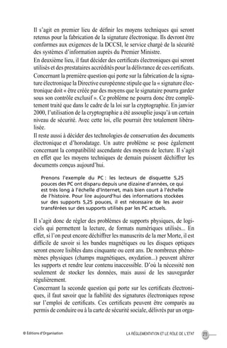 © Éditions d’Organisation 213LA RÉGLEMENTATION ET LE RÔLE DE L’ETAT
Il s’agit en premier lieu de déﬁnir les moyens techniques qui seront
retenus pour la fabrication de la signature électronique. Ils devront être
conformes aux exigences de la DCCSI, le service chargé de la sécurité
des systèmes d’information auprès du Premier Ministre.
En deuxième lieu, il faut décider des certiﬁcats électroniques qui seront
utilisés et des prestataires accrédités pour la délivrance de ces certiﬁcats.
Concernant la première question qui porte sur la fabrication de la signa-
ture électronique la Directive européenne stipule que la « signature élec-
tronique doit « être créée par des moyens que le signataire pourra garder
sous son contrôle exclusif ». Ce problème ne pourra donc être complè-
tement traité que dans le cadre de la loi sur la cryptographie. En janvier
2000, l’utilisation de la cryptographie a été assouplie jusqu’à un certain
niveau de sécurité. Avec cette loi, elle pourrait être totalement libéra-
lisée.
Il reste aussi à décider des technologies de conservation des documents
électronique et d’horodatage. Un autre problème se pose également
concernant la compatibilité ascendante des moyens de lecture. Il s’agit
en effet que les moyens techniques de demain puissent déchiffrer les
documents conçus aujourd’hui.
Prenons l’exemple du PC : les lecteurs de disquette 5,25
pouces des PC ont disparu depuis une dizaine d’années, ce qui
est très long à l’échelle d’Internet, mais bien court à l’échelle
de l’histoire. Pour lire aujourd’hui des informations stockées
sur des supports 5,25 pouces, il est nécessaire de les avoir
transférées sur des supports utilisés par les PC actuels.
Il s’agit donc de régler des problèmes de supports physiques, de logi-
ciels qui permettent la lecture, de formats numériques utilisés... En
effet, si l’on peut encore déchiffrer les manuscrits de la mer Morte, il est
difﬁcile de savoir si les bandes magnétiques ou les disques optiques
seront encore lisibles dans cinquante ou cent ans. De nombreux phéno-
mènes physiques (champs magnétiques, oxydation...) peuvent altérer
les supports et rendre leur contenu inaccessible. D’où la nécessité non
seulement de stocker les données, mais aussi de les sauvegarder
régulièrement.
Concernant la seconde question qui porte sur les certiﬁcats électroni-
ques, il faut savoir que la ﬁabilité des signatures électroniques repose
sur l’emploi de certiﬁcats. Ces certiﬁcats peuvent être comparés au
permis de conduire ou à la carte de sécurité sociale, délivrés par un orga-
MEP Hervier Page 213 Lundi, 25. juin 2001 5:03 17
 