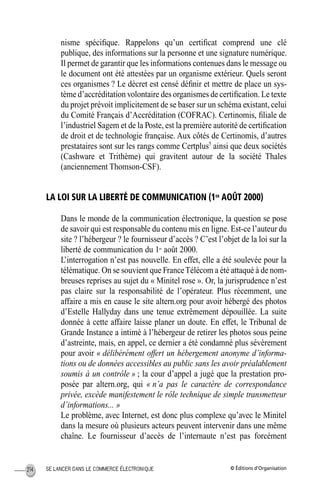 © Éditions d’OrganisationSE LANCER DANS LE COMMERCE ÉLECTRONIQUE214
nisme spéciﬁque. Rappelons qu’un certiﬁcat comprend une clé
publique, des informations sur la personne et une signature numérique.
Il permet de garantir que les informations contenues dans le message ou
le document ont été attestées par un organisme extérieur. Quels seront
ces organismes ? Le décret est censé déﬁnir et mettre de place un sys-
tème d’accréditation volontaire des organismes de certiﬁcation. Le texte
du projet prévoit implicitement de se baser sur un schéma existant, celui
du Comité Français d’Accréditation (COFRAC). Certinomis, ﬁliale de
l’industriel Sagem et de la Poste, est la première autorité de certiﬁcation
de droit et de technologie française. Aux côtés de Certinomis, d’autres
prestataires sont sur les rangs comme Certplus5
ainsi que deux sociétés
(Cashware et Trithème) qui gravitent autour de la société Thales
(anciennement Thomson-CSF).
LA LOI SUR LA LIBERTÉ DE COMMUNICATION (1ER
AOÛT 2000)
Dans le monde de la communication électronique, la question se pose
de savoir qui est responsable du contenu mis en ligne. Est-ce l’auteur du
site ? l’hébergeur ? le fournisseur d’accès ? C’est l’objet de la loi sur la
liberté de communication du 1er
août 2000.
L’interrogation n’est pas nouvelle. En effet, elle a été soulevée pour la
télématique. On se souvient que FranceTélécom a été attaqué à de nom-
breuses reprises au sujet du « Minitel rose ». Or, la jurisprudence n’est
pas claire sur la responsabilité de l’opérateur. Plus récemment, une
affaire a mis en cause le site altern.org pour avoir hébergé des photos
d’Estelle Hallyday dans une tenue extrêmement dépouillée. La suite
donnée à cette affaire laisse planer un doute. En effet, le Tribunal de
Grande Instance a intimé à l’hébergeur de retirer les photos sous peine
d’astreinte, mais, en appel, ce dernier a été condamné plus sévèrement
pour avoir « délibérément offert un hébergement anonyme d’informa-
tions ou de données accessibles au public sans les avoir préalablement
soumis à un contrôle » ; la cour d’appel a jugé que la prestation pro-
posée par altern.org, qui « n’a pas le caractère de correspondance
privée, excède manifestement le rôle technique de simple transmetteur
d’informations... »
Le problème, avec Internet, est donc plus complexe qu’avec le Minitel
dans la mesure où plusieurs acteurs peuvent intervenir dans une même
chaîne. Le fournisseur d’accès de l’internaute n’est pas forcément
MEP Hervier Page 214 Lundi, 25. juin 2001 5:03 17
 