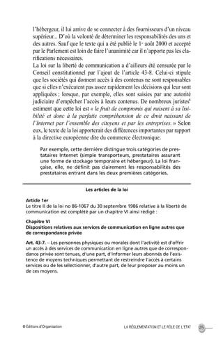 © Éditions d’Organisation 215LA RÉGLEMENTATION ET LE RÔLE DE L’ETAT
l’hébergeur, il lui arrive de se connecter à des fournisseurs d’un niveau
supérieur... D’où la volonté de déterminer les responsabilités des uns et
des autres. Sauf que le texte qui a été publié le 1er
août 2000 et accepté
par le Parlement est loin de faire l’unanimité car il n’apporte pas les cla-
riﬁcations nécessaires.
La loi sur la liberté de communication a d’ailleurs été censurée par le
Conseil constitutionnel par l’ajout de l’article 43-8. Celui-ci stipule
que les sociétés qui donnent accès à des contenus ne sont responsables
que si elles n’exécutent pas assez rapidement les décisions qui leur sont
appliquées ; lorsque, par exemple, elles sont saisies par une autorité
judiciaire d’empêcher l’accès à leurs contenus. De nombreux juristes6
estiment que cette loi est « le fruit de compromis qui nuisent à sa lisi-
bilité et donc à la parfaite compréhension de ce droit naissant de
l’Internet par l’ensemble des citoyens et par les entreprises. » Selon
eux, le texte de la loi apporterait des différences importantes par rapport
à la directive européenne dite du commerce électronique.
Par exemple, cette dernière distingue trois catégories de pres-
tataires Internet (simple transporteurs, prestataires assurant
une forme de stockage temporaire et hébergeur). La loi fran-
çaise, elle, ne déﬁnit pas clairement les responsabilités des
prestataires entrant dans les deux premières catégories.
Les articles de la loi
Article 1er
Le titre II de la loi no 86-1067 du 30 septembre 1986 relative à la liberté de
communication est complété par un chapitre VI ainsi rédigé :
Chapitre VI
Dispositions relatives aux services de communication en ligne autres que
de correspondance privée
Art. 43-7. – Les personnes physiques ou morales dont l'activité est d'offrir
un accès à des services de communication en ligne autres que de correspon-
dance privée sont tenues, d'une part, d'informer leurs abonnés de l'exis-
tence de moyens techniques permettant de restreindre l'accès à certains
services ou de les sélectionner, d'autre part, de leur proposer au moins un
de ces moyens.
MEP Hervier Page 215 Lundi, 25. juin 2001 5:03 17
 