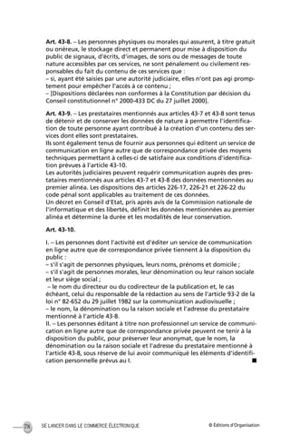 © Éditions d’OrganisationSE LANCER DANS LE COMMERCE ÉLECTRONIQUE216
Art. 43-8. – Les personnes physiques ou morales qui assurent, à titre gratuit
ou onéreux, le stockage direct et permanent pour mise à disposition du
public de signaux, d'écrits, d'images, de sons ou de messages de toute
nature accessibles par ces services, ne sont pénalement ou civilement res-
ponsables du fait du contenu de ces services que :
– si, ayant été saisies par une autorité judiciaire, elles n'ont pas agi promp-
tement pour empêcher l'accès à ce contenu ;
– [Dispositions déclarées non conformes à la Constitution par décision du
Conseil constitutionnel n° 2000-433 DC du 27 juillet 2000].
Art. 43-9. – Les prestataires mentionnés aux articles 43-7 et 43-8 sont tenus
de détenir et de conserver les données de nature à permettre l'identiﬁca-
tion de toute personne ayant contribué à la création d'un contenu des ser-
vices dont elles sont prestataires.
Ils sont également tenus de fournir aux personnes qui éditent un service de
communication en ligne autre que de correspondance privée des moyens
techniques permettant à celles-ci de satisfaire aux conditions d'identiﬁca-
tion prévues à l'article 43-10.
Les autorités judiciaires peuvent requérir communication auprès des pres-
tataires mentionnés aux articles 43-7 et 43-8 des données mentionnées au
premier alinéa. Les dispositions des articles 226-17, 226-21 et 226-22 du
code pénal sont applicables au traitement de ces données.
Un décret en Conseil d'Etat, pris après avis de la Commission nationale de
l'informatique et des libertés, déﬁnit les données mentionnées au premier
alinéa et détermine la durée et les modalités de leur conservation.
Art. 43-10.
I. – Les personnes dont l'activité est d'éditer un service de communication
en ligne autre que de correspondance privée tiennent à la disposition du
public :
– s'il s'agit de personnes physiques, leurs noms, prénoms et domicile ;
– s'il s'agit de personnes morales, leur dénomination ou leur raison sociale
et leur siège social ;
– le nom du directeur ou du codirecteur de la publication et, le cas
échéant, celui du responsable de la rédaction au sens de l'article 93-2 de la
loi n° 82-652 du 29 juillet 1982 sur la communication audiovisuelle ;
– le nom, la dénomination ou la raison sociale et l'adresse du prestataire
mentionné à l'article 43-8.
II. – Les personnes éditant à titre non professionnel un service de communi-
cation en ligne autre que de correspondance privée peuvent ne tenir à la
disposition du public, pour préserver leur anonymat, que le nom, la
dénomination ou la raison sociale et l'adresse du prestataire mentionné à
l'article 43-8, sous réserve de lui avoir communiqué les éléments d'identiﬁ-
cation personnelle prévus au I. s
MEP Hervier Page 216 Lundi, 25. juin 2001 5:03 17
 