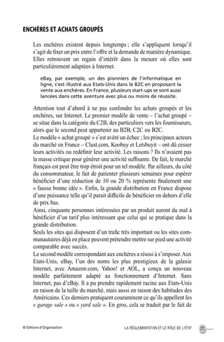 © Éditions d’Organisation 217LA RÉGLEMENTATION ET LE RÔLE DE L’ETAT
ENCHÈRES ET ACHATS GROUPÉS
Les enchères existent depuis longtemps ; elle s’appliquent lorsqu’il
s’agit de ﬁxer un prix entre l’offre et la demande de manière dynamique.
Elles retrouvent un regain d’intérêt dans la mesure où elles sont
particulièrement adaptées à Internet.
eBay, par exemple, un des pionniers de l’informatique en
ligne, s’est illustré aux Etats-Unis dans le B2C en proposant la
vente aux enchères. En France, plusieurs start-ups se sont aussi
lancées dans cette aventure avec plus ou moins de réussite.
Attention tout d’abord à ne pas confondre les achats groupés et les
enchères, sur Internet. Le premier modèle de vente – l’achat groupé –
se situe dans la catégorie du C2B, des particuliers vers les fournisseurs,
alors que le second peut appartenir au B2B, C2C ou B2C.
Le modèle « achat groupé » s’est avéré un échec ; les principaux acteurs
du marché en France – Clust.com, Koobuy et Letsbuyit – ont dû cesser
leurs activités ou redéﬁnir leur activité. Les raisons ? Ils n’avaient pas
la masse critique pour générer une activité sufﬁsante. De fait, le marché
français est peut être trop étroit pour un tel modèle. Par ailleurs, du côté
du consommateur, le fait de patienter plusieurs semaines pour espérer
bénéﬁcier d’une réduction de 10 ou 20 % représente ﬁnalement une
« fausse bonne idée ». Enﬁn, la grande distribution en France dispose
d’une puissance telle qu’il parait difﬁcile de bénéﬁcier en dehors d’elle
de prix bas.
Ainsi, cinquante personnes intéressées par un produit auront du mal à
bénéﬁcier d’un tarif plus intéressant que celui qui se pratique dans la
grande distribution.
Seuls les sites qui disposent d’un traﬁc très important ou les sites com-
munautaires déjà en place peuvent prétendre mettre sur pied une activité
comparable avec succès.
Le second modèle correspondant aux enchères a réussi à s’imposer.Aux
Etats-Unis, eBay, l’un des noms les plus prestigieux de la galaxie
Internet, avec Amazon.com, Yahoo! et AOL, a conçu un nouveau
modèle parfaitement adapté au fonctionnement d’Internet. Sans
Internet, pas d’eBay. Il a pu prendre rapidement racine aux Etats-Unis
en raison de la taille du marché, mais aussi en raison des habitudes des
Américains. Ces derniers pratiquent couramment ce qu’ils appellent les
« garage sale » ou « yard sale ». En gros, cela se traduit par le fait de
MEP Hervier Page 217 Lundi, 25. juin 2001 5:03 17
 