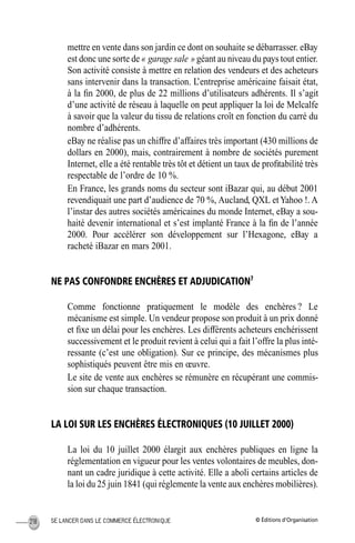 © Éditions d’OrganisationSE LANCER DANS LE COMMERCE ÉLECTRONIQUE218
mettre en vente dans son jardin ce dont on souhaite se débarrasser. eBay
est donc une sorte de « garage sale » géant au niveau du pays tout entier.
Son activité consiste à mettre en relation des vendeurs et des acheteurs
sans intervenir dans la transaction. L’entreprise américaine faisait état,
à la ﬁn 2000, de plus de 22 millions d’utilisateurs adhérents. Il s’agit
d’une activité de réseau à laquelle on peut appliquer la loi de Melcalfe
à savoir que la valeur du tissu de relations croît en fonction du carré du
nombre d’adhérents.
eBay ne réalise pas un chiffre d’affaires très important (430 millions de
dollars en 2000), mais, contrairement à nombre de sociétés purement
Internet, elle a été rentable très tôt et détient un taux de proﬁtabilité très
respectable de l’ordre de 10 %.
En France, les grands noms du secteur sont iBazar qui, au début 2001
revendiquait une part d’audience de 70 %, Aucland, QXL etYahoo !. A
l’instar des autres sociétés américaines du monde Internet, eBay a sou-
haité devenir international et s’est implanté France à la ﬁn de l’année
2000. Pour accélérer son développement sur l’Hexagone, eBay a
racheté iBazar en mars 2001.
NE PAS CONFONDRE ENCHÈRES ET ADJUDICATION7
Comme fonctionne pratiquement le modèle des enchères ? Le
mécanisme est simple. Un vendeur propose son produit à un prix donné
et ﬁxe un délai pour les enchères. Les différents acheteurs enchérissent
successivement et le produit revient à celui qui a fait l’offre la plus inté-
ressante (c’est une obligation). Sur ce principe, des mécanismes plus
sophistiqués peuvent être mis en œuvre.
Le site de vente aux enchères se rémunère en récupérant une commis-
sion sur chaque transaction.
LA LOI SUR LES ENCHÈRES ÉLECTRONIQUES (10 JUILLET 2000)
La loi du 10 juillet 2000 élargit aux enchères publiques en ligne la
réglementation en vigueur pour les ventes volontaires de meubles, don-
nant un cadre juridique à cette activité. Elle a aboli certains articles de
la loi du 25 juin 1841 (qui réglemente la vente aux enchères mobilières).
MEP Hervier Page 218 Lundi, 25. juin 2001 5:03 17
 
