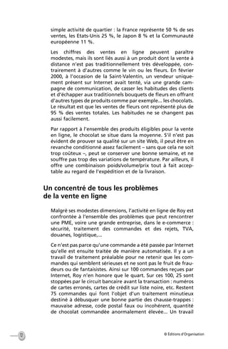 © Éditions d’Organisation12
simple activité de quartier : la France représente 50 % de ses
ventes, les Etats-Unis 25 %, le Japon 8 % et la Communauté
européenne 11 %.
Les chiffres des ventes en ligne peuvent paraître
modestes, mais ils sont liés aussi à un produit dont la vente à
distance n’est pas traditionnellement très développée, con-
trairement à d’autres comme le vin ou les ﬂeurs. En février
2000, à l’occasion de la Saint-Valentin, un vendeur unique-
ment présent sur Internet avait tenté, via une grande cam-
pagne de communication, de casser les habitudes des clients
et d’échapper aux traditionnels bouquets de ﬂeurs en offrant
d’autres types de produits comme par exemple... les chocolats.
Le résultat est que les ventes de ﬂeurs ont représenté plus de
95 % des ventes totales. Les habitudes ne se changent pas
aussi facilement.
Par rapport à l’ensemble des produits éligibles pour la vente
en ligne, le chocolat se situe dans la moyenne. S’il n’est pas
évident de prouver sa qualité sur un site Web, il peut être en
revanche conditionné assez facilement – sans que cela ne soit
trop coûteux –, peut se conserver une bonne semaine, et ne
souffre pas trop des variations de température. Par ailleurs, il
offre une combinaison poids/volume/prix tout à fait accep-
table au regard de l’expédition et de la livraison.
Un concentré de tous les problèmes
de la vente en ligne
Malgré ses modestes dimensions, l’activité en ligne de Roy est
confrontée à l’ensemble des problèmes que peut rencontrer
une PME, voire une grande entreprise, dans le e-commerce :
sécurité, traitement des commandes et des rejets, TVA,
douanes, logistique,...
Ce n’est pas parce qu’une commande a été passée par Internet
qu’elle est ensuite traitée de manière automatisée. Il y a un
travail de traitement préalable pour ne retenir que les com-
mandes qui semblent sérieuses et ne sont pas le fruit de frau-
deurs ou de fantaisistes. Ainsi sur 100 commandes reçues par
Internet, Roy n’en honore que le quart. Sur ces 100, 25 sont
stoppées par le circuit bancaire avant la transaction : numéros
de cartes erronés, cartes de crédit sur liste noire, etc. Restent
75 commandes qui font l’objet d’un traitement minutieux
destiné à débusquer une bonne partie des chausse-trappes :
mauvaise adresse, code postal faux ou incohérent, quantité
de chocolat commandée anormalement élevée... Un travail
MEP Hervier Page 12 Lundi, 25. juin 2001 5:03 17
 
