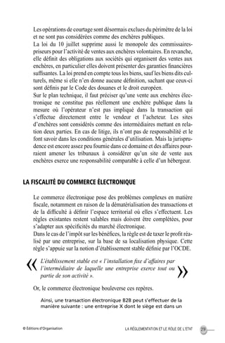 © Éditions d’Organisation 219LA RÉGLEMENTATION ET LE RÔLE DE L’ETAT
Les opérations de courtage sont désormais exclues du périmètre de la loi
et ne sont pas considérées comme des enchères publiques.
La loi du 10 juillet supprime aussi le monopole des commissaires-
priseurs pour l’activité de ventes aux enchères volontaires. En revanche,
elle déﬁnit des obligations aux sociétés qui organisent des ventes aux
enchères, en particulier elles doivent présenter des garanties ﬁnancières
sufﬁsantes. La loi prend en compte tous les biens, sauf les biens dits cul-
turels, même si elle n’en donne aucune déﬁnition, sachant que ceux-ci
sont déﬁnis par le Code des douanes et le droit européen.
Sur le plan technique, il faut préciser qu’une vente aux enchères élec-
tronique ne constitue pas réellement une enchère publique dans la
mesure où l’opérateur n’est pas impliqué dans la transaction qui
s’effectue directement entre le vendeur et l’acheteur. Les sites
d’enchères sont considérés comme des intermédiaires mettant en rela-
tion deux parties. En cas de litige, ils n’ont pas de responsabilité et le
font savoir dans les conditions générales d’utilisation. Mais la jurispru-
dence est encore assez peu fournie dans ce domaine et des affaires pour-
raient amener les tribunaux à considérer qu’un site de vente aux
enchères exerce une responsabilité comparable à celle d’un hébergeur.
LA FISCALITÉ DU COMMERCE ÉLECTRONIQUE
Le commerce électronique pose des problèmes complexes en matière
ﬁscale, notamment en raison de la dématérialisation des transactions et
de la difﬁculté à déﬁnir l’espace territorial où elles s’effectuent. Les
règles existantes restent valables mais doivent être complétées, pour
s’adapter aux spéciﬁcités du marché électronique.
Dans le cas de l’impôt sur les bénéﬁces, la règle est de taxer le proﬁt réa-
lisé par une entreprise, sur la base de sa localisation physique. Cette
règle s’appuie sur la notion d’établissement stable déﬁnie par l’OCDE.
L’établissement stable est « l’installation ﬁxe d’affaires par
l’intermédiaire de laquelle une entreprise exerce tout ou
partie de son activité ».
Or, le commerce électronique bouleverse ces repères.
Ainsi, une transaction électronique B2B peut s’effectuer de la
manière suivante : une entreprise X dont le siège est dans un
« »
MEP Hervier Page 219 Lundi, 25. juin 2001 5:03 17
 