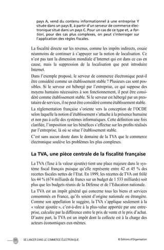 © Éditions d’OrganisationSE LANCER DANS LE COMMERCE ÉLECTRONIQUE220
pays A, vend du contenu informationnel à une entreprise Y
située dans un pays B, à partir d’un serveur de commerce élec-
tronique situé dans un pays C. Pour un cas de ce type et, a for-
tiori, pour des cas plus complexes, on peut s’interroger sur
l’application des règles ﬁscales.
La ﬁscalité directe sur les revenus, comme les impôts indirects, essaie
néanmoins de continuer à s’appuyer sur la notion de localisation. Ce
n’est pas tant la dimension mondiale d’Internet qui est dans ce cas en
cause, mais la suppression de la localisation que peut introduire
Internet.
Dans l’exemple proposé, le serveur de commerce électronique peut-il
être considéré comme un établissement stable ? Plusieurs cas sont pos-
sibles. Si le serveur est hébergé par l’entreprise, ce qui suppose des
moyens humains nécessaires à son fonctionnement, il peut être consi-
déré comme établissement stable. Si le serveur est hébergé par un pres-
tataire de services, il ne peut être considéré comme établissement stable.
La réglementation française s’oriente vers la conception de l’OCDE
selon laquelle la notion d’établissement s’attache à la présence humaine
et non pas à celle des systèmes informatiques. Cette déﬁnition une fois
clariﬁée, l’imposition sur les bénéﬁces s’effectue sur les proﬁts réalisés
par l’entreprise, là où se situe l’établissement stable.
C’est sans aucun doute dans le domaine de la TVA que le commerce
électronique soulève les problèmes les plus complexes.
La TVA, une pièce centrale de la ﬁscalité française
La TVA (Taxe à la valeur ajoutée) tient une place majeure dans le sys-
tème ﬁscal français puisque qu’elle représente entre 42 et 45 % des
recettes ﬁscales nettes de l’Etat. En 1999, les recettes deTVA ont frôlé
les 44 % (674 milliards de francs sur un budget de 1 533 milliards) soit
plus que les budgets réunis de la Défense et de l’Education nationale.
La TVA est un impôt général qui concerne tous les biens et services
consommés en France, qu’ils soient d’origine nationale ou étrangère.
Comme son appellation le suggère, la TVA s’applique seulement à la
« valeur ajoutée », c’est-à-dire à la plus-value apportée par une entre-
prise, calculée par la différence entre le prix de vente et le prix d’achat.
D’autre part, la TVA est un impôt dont la collecte est à la charge des
acteurs économiques eux-mêmes.
MEP Hervier Page 220 Lundi, 25. juin 2001 5:03 17
 