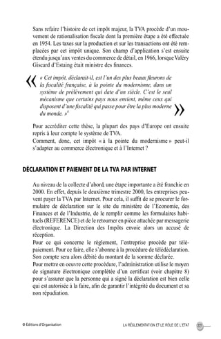 © Éditions d’Organisation 221LA RÉGLEMENTATION ET LE RÔLE DE L’ETAT
Sans refaire l’histoire de cet impôt majeur, la TVA procède d’un mou-
vement de rationalisation ﬁscale dont la première étape a été effectuée
en 1954. Les taxes sur la production et sur les transactions ont été rem-
placées par cet impôt unique. Son champ d’application s’est ensuite
étendu jusqu’aux ventes du commerce de détail, en 1966, lorsqueValéry
Giscard d’Estaing était ministre des ﬁnances.
« Cet impôt, déclarait-il, est l’un des plus beaux ﬂeurons de
la ﬁscalité française, à la pointe du modernisme, dans un
système de prélèvement qui date d’un siècle. C’est le seul
mécanisme que certains pays nous envient, même ceux qui
disposent d’une ﬁscalité qui passe pour être la plus moderne
du monde. »8
Pour accréditer cette thèse, la plupart des pays d’Europe ont ensuite
repris à leur compte le système de TVA.
Comment, donc, cet impôt « à la pointe du modernisme » peut-il
s’adapter au commerce électronique et à l’Internet ?
DÉCLARATION ET PAIEMENT DE LA TVA PAR INTERNET
Au niveau de la collecte d’abord, une étape importante a été franchie en
2000. En effet, depuis le deuxième trimestre 2000, les entreprises peu-
vent payer la TVA par Internet. Pour cela, il sufﬁt de se procurer le for-
mulaire de déclaration sur le site du ministère de l’Economie, des
Finances et de l’Industrie, de le remplir comme les formulaires habi-
tuels (REFERENCE) et de le retourner en pièce attachée par messagerie
électronique. La Direction des Impôts envoie alors un accusé de
réception.
Pour ce qui concerne le règlement, l’entreprise procède par télé-
paiement. Pour ce faire, elle s’abonne à la procédure de télédéclaration.
Son compte sera alors débité du montant de la somme déclarée.
Pour mettre en oeuvre cette procédure, l’administration utilise le moyen
de signature électronique complétée d’un certiﬁcat (voir chapitre 8)
pour s’assurer que la personne qui a signé la déclaration est bien celle
qui est autorisée à la faire, aﬁn de garantir l’intégrité du document et sa
non répudiation.
«
»
MEP Hervier Page 221 Lundi, 25. juin 2001 5:03 17
 