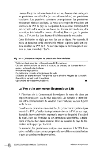 © Éditions d’OrganisationSE LANCER DANS LE COMMERCE ÉLECTRONIQUE224
Lorsque l’objet de la transaction est un service, il convient de distinguer
les prestations immatérielles (services dématérialisés) des prestations
classiques. Les premières concernent principalement les prestations
entièrement réalisées en ligne. La vente de ce type de prestations est
soumise à la TVA du pays de l’acquéreur. Les secondes correspondent
par exemple à des locations de biens, des travaux intermédiaires, des
prestations intellectuelles (travaux d’études). Pour ce type de presta-
tions, la TVA est due dans le pays d’établissement du prestataire.
Cette distinction ne règle pas tous les cas de ﬁgure. Par exemple, il
existe un paradoxe sur le secteur de la presse : la presse écrite est sou-
mise à un taux deTVA de 2,1 % alors que la presse électronique est sou-
mise au taux normal de 19,6 %.
Fig 10.4 – Quelques exemples de prestations immatérielles
La TVA et le commerce électronique B2B
A l’intérieur de la Communauté Européenne, la vente de biens est
imposée au taux de TVA du pays acquéreur. Les numéros d’identiﬁca-
tion intra-communautaire du vendeur et de l’acheteur doivent ﬁgurer
sur la facture.
Dans le cas de prestations immatérielles, le cyber-commerçant n’est pas
soumis à laTVA ; c’est le client qui est redevable de laTVA de son pays.
Toutefois, le prestataire doit apporter la preuve de la qualité d’assujetti
du client. Hors des frontières de la Communauté européenne, la factu-
ration s’effectue hors taxes, mais les droits de douanes du pays de des-
tination sont à payer par le client.
En revanche, les prestations classiques sont soumises à la TVA fran-
çaise, sauf si le cyber-commerçant possède un établissement stable dans
le pays de destination des prestations.
Traitements de données et fournitures d’informations
Cessions et concessions de droits d’auteurs, de brevets, de licences de mar-
ques et autres droits similaires
Prestations de publicité
Prestationsde conseils, d’ingénieurs d’étude
Locations de biens meubles10
corporels autres que des moyens de transport
Opérations bancaires et ﬁnancières
Opérations de télécommunications s
MEP Hervier Page 224 Lundi, 25. juin 2001 5:03 17
 