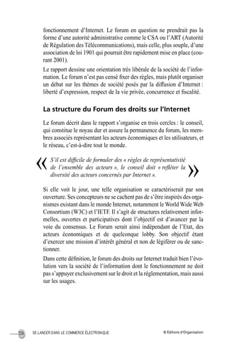 © Éditions d’OrganisationSE LANCER DANS LE COMMERCE ÉLECTRONIQUE226
fonctionnement d’Internet. Le forum en question ne prendrait pas la
forme d’une autorité administrative comme le CSA ou l’ART (Autorité
de Régulation des Télécommunications), mais celle, plus souple, d’une
association de loi 1901 qui pourrait être rapidement mise en place (cou-
rant 2001).
Le rapport dessine une orientation très libérale de la société de l’infor-
mation. Le forum n’est pas censé ﬁxer des règles, mais plutôt organiser
un débat sur les thèmes de société posés par la diffusion d’Internet :
liberté d’expression, respect de la vie privée, concurrence et ﬁscalité.
La structure du Forum des droits sur l’Internet
Le forum décrit dans le rapport s’organise en trois cercles : le conseil,
qui constitue le noyau dur et assure la permanence du forum, les mem-
bres associés représentant les acteurs économiques et les utilisateurs, et
le réseau, c’est-à-dire tout le monde.
S’il est difﬁcile de formuler des « règles de représentativité
de l’ensemble des acteurs », le conseil doit « reﬂéter la
diversité des acteurs concernés par Internet ».
Si elle voit le jour, une telle organisation se caractériserait par son
ouverture. Ses concepteurs ne se cachent pas de s’être inspirés des orga-
nismes existant dans le monde Internet, notamment le World Wide Web
Consortium (W3C) et l’IETF. Il s’agit de structures relativement infor-
melles, ouvertes et participatives dont l’objectif est d’avancer par la
voie du consensus. Le Forum serait ainsi indépendant de l’Etat, des
acteurs économiques et de quelconque lobby. Son objectif étant
d’exercer une mission d’intérêt général et non de légiférer ou de sanc-
tionner.
Dans cette déﬁnition, le forum des droits sur Internet traduit bien l’évo-
lution vers la société de l’information dont le fonctionnement ne doit
pas s’appuyer exclusivement sur le droit et la réglementation, mais aussi
sur les usages.
« »
MEP Hervier Page 226 Lundi, 25. juin 2001 5:03 17
 