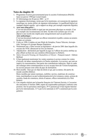 © Éditions d’Organisation 227LA RÉGLEMENTATION ET LE RÔLE DE L’ETAT
Notes du chapitre 10
1. Programme d’action gouvernemental pour la société d’information (PAGSI)
lancé en janvier 1998 par Lionel Jospin
2. 01 Informatique du 26 janvier 2001 – p 15
3. La signature électronique, terme que la loi mentionne, est synonyme de signature
numérique ou, moins utilisé, de signature informatique. Le qualiﬁcatif digital est
inadapté (digital signiﬁe : qui a rapport au doigt, par exemple empreinte digitale).
4. Acte sous seing privé :
C'est tout document établi et signé par une personne physique ou morale. C'est
par exemple une reconnaissance de dette. Sa date n'est certaine que s'il a été
déposé à une recette des impôts pour enregistrement sauf cas particuliers
Acte authentique :
C'est tout document établi part un ofﬁcier ministériel et public comme un notaire.
Sa date est certaine.
5. Créée en 1998, Certplus est une ﬁliale de Gemplus, France Telecom, Aerospa-
tiale, Verisign et le groupe Banque Populaires.
6. Notamment une « lettre ouverte au législateur » de janvier 2001 dans laquelle dix
avocats des NTIC dénoncent les lois sur Internet.
7. Adjudication : déclaration par laquelle le juge ou l’ofﬁcier de justice attribue au
plus offrant un bien mis aux enchères (Dictionnaire Le Robert).
8. Valéry Giscard d’Estaing, de Chamalières à l’Elysée – François Lancel – Edition
Belfond.
9. Il faut également mentionner les ventes soumises à accises comme les ventes
d’alcools, de tabacs manufacturés et d’huiles minérales. Les accises, qui sont un
impôt à la consommation, font partie des contributions indirectes. Dans le cadre
des échanges intra-communautaires ou avec un pays hors de l’Union Européenne,
les accises perçues sont celles du pays de destination.
10. Bien meuble : bien qui est objet de droits et qui, par sa nature, fait partie du
monde sensible (Dalloz).
Biens meubles par nature (animaux, mobilier, navires, matériaux de construc-
tions, marchandises) ou par la détermination de la loi (créances, rentes, actions de
sociétés, fonds de commerce, droits d’auteurs, ofﬁces ministériels) (Le Petit
Robert)
11. Une enquête réalisée par la branche française de l’Internet Society, à l’occasion
des rencontres d’Autrans 2000, auprès de responsables politiques conﬁrme cette
position. Sur les personnes interrogées, 59 % pensent qu’il faut réguler Internet
par la loi internationale, 13 % par la loi nationale et 20 % seulement par la coré-
gulation.
MEP Hervier Page 227 Lundi, 25. juin 2001 5:03 17
 