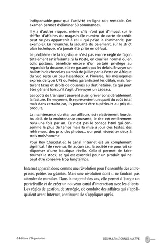 © Éditions d’Organisation 13DES MULTINATIONALES AUX TPE
indispensable pour que l’activité en ligne soit rentable. Cet
examen permet d’éliminer 50 commandes.
Il y a d’autres risques, même s’ils n’ont pas d’impact sur le
chiffre d’affaires du magasin (le numéro de carte de crédit
peut ne pas appartenir à celui qui passe la commande, par
exemple). En revanche, la sécurité du paiement, sur le strict
plan technique, n’a jamais été prise en défaut.
Le problème de la logistique n’est pas encore réglé de façon
totalement satisfaisante. Si la Poste, en courrier normal ou en
colis postaux, bénéﬁcie encore d’un certain privilège au
regard de la douane, elle ne garantit pas les délais. Envoyer un
ballottin de chocolats au mois de juillet par la Poste en Afrique
du Sud reste un peu hasardeux. A l’inverse, les messageries
express de type UPS ou Fedex garantissent les délais, mais fac-
turent taxes et droits de douanes au destinataire. Ce qui peut
être gênant lorsqu’il s’agit d’envoyer un cadeau.
Les coûts de transport peuvent aussi grever considérablement
la facture. En moyenne, ils représentent un quart du coût total
mais dans certains cas, ils peuvent être supérieurs au prix du
produit.
La maintenance du site, par ailleurs, est relativement lourde.
Au-delà de la maintenance courante, le site est entièrement
revu une fois par an. Ce n’est pas le codage html qui con-
somme le plus de temps mais la mise à jour des textes, des
références, des prix, des photos... qui peut nécessiter deux à
trois mois/homme.
Pour Roy Chocolatier, le canal Internet est un complément
signiﬁcatif de revenus. En aucun cas, la société ne pourrait se
dispenser d’une boutique réelle. Celle-ci permet de faire
tourner le stock, ce qui est essentiel pour un produit qui ne
peut être conservé trop longtemps.
Internet apparaît donc comme une révolution pour l’ensemble des entre-
prises, petites ou géantes. Mais une révolution dont il ne faudrait pas
attendre de miracles. Dans la majorité des cas, elle permet d’élargir un
portefeuille et de créer un nouveau canal d’interaction avec les clients.
Les règles de gestion, de stratégie, de conduite des affaires qui s’appli-
quaient avant Internet, continuent de s’appliquer après.
MEP Hervier Page 13 Lundi, 25. juin 2001 5:03 17
 