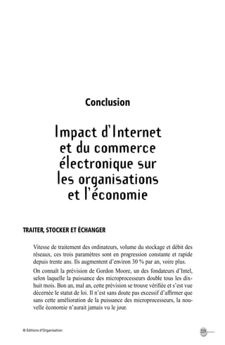 © Éditions d’Organisation 229
Conclusion
Impact d’Internet
et du commerce
électronique sur
les organisations
et l’économie
TRAITER, STOCKER ET ÉCHANGER
Vitesse de traitement des ordinateurs, volume du stockage et débit des
réseaux, ces trois paramètres sont en progression constante et rapide
depuis trente ans. Ils augmentent d’environ 30 % par an, voire plus.
On connaît la prévision de Gordon Moore, un des fondateurs d’Intel,
selon laquelle la puissance des microprocesseurs double tous les dix-
huit mois. Bon an, mal an, cette prévision se trouve vériﬁée et s’est vue
décernée le statut de loi. Il n’est sans doute pas excessif d’afﬁrmer que
sans cette amélioration de la puissance des microprocesseurs, la nou-
velle économie n’aurait jamais vu le jour.
MEP Hervier Page 229 Lundi, 25. juin 2001 5:03 17
 