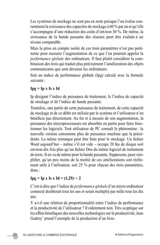 © Éditions d’OrganisationSE LANCER DANS LE COMMERCE ÉLECTRONIQUE230
Les systèmes de stockage ne sont pas en reste puisque l’on évalue cou-
ramment la croissance des capacités de stockage à 60 % par an et qu’elle
s’accompagne d’une réduction des coûts d’environ 30 %. De même, la
croissance de la bande passante des réseaux peut être évaluée à un
niveau comparable.
Mais la prise en compte isolée de ces trois paramètres n’est pas perti-
nente pour mesurer l’augmentation de ce que l’on pourrait appeler la
performance globale des ordinateurs. Il faut plutôt considérer la com-
binaison des trois qui traduit plus précisément l’amélioration des objets
communicants que sont devenus les ordinateurs.
Soit un indice de performance globale (Ipg) calculé avec la formule
suivante :
Ipg = Ip x Is x Id
Ip désigant l’indice de puissance de traitement, Is l’indice de capacité
de stockage et Id l’indice de bande passante.
Toutefois, une partie de cette puissance de traitement, de cette capacité
de stockage et de ce débit est utilisée par le système et l’utilisateur n’en
bénéﬁcie pas directement. Au fur et à mesure de son augmentation, la
puissance des microprocesseurs est absorbée en partie pour faire fonc-
tionner les logiciels. Tout utilisateur de PC connaît le phénomène : la
nouvelle version consomme plus de puissance machine que la précé-
dente. La même remarque peut être faite pour le stockage. Un ﬁchier
Word aujourd’hui – même s’il est vide – occupe 20 Ko de disque soit
environ dix fois plus qu’un ﬁchier Dos du même logiciel de traitement
de texte. Il en va de même pour la bande passante. Supposons, pour sim-
pliﬁer, qu’un peu moins de la moitié de ces améliorations soit réelle-
ment utile à l’utilisateur, soit 25 % pour chacun des trois paramètres,
donc :
Ipg = Ip x Is x Id = (1,25)3
≈ 2
C’est-à-dire que l’indice de performance globale d’un micro-ordinateur
connecté doublerait tous les ans et serait multiplié par mille tous les dix
ans.
Y a-t-il une relation de proportionnalité entre l’indice de performance
et la productivité de l’utilisateur ? Evidemment non. Très sceptique sur
les effets bénéﬁques des nouvelles technologies sur la productivité, Jean
Gadrey1
prend l’exemple de la production d’un livre.
MEP Hervier Page 230 Lundi, 25. juin 2001 5:03 17
 
