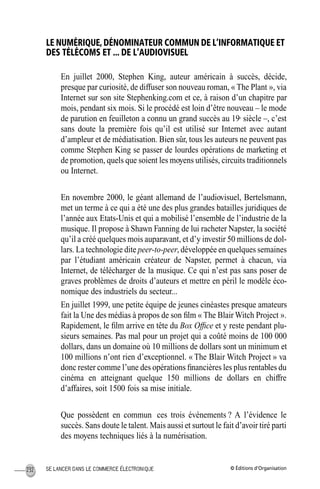 © Éditions d’OrganisationSE LANCER DANS LE COMMERCE ÉLECTRONIQUE232
LE NUMÉRIQUE, DÉNOMINATEUR COMMUN DE L’INFORMATIQUE ET
DES TÉLÉCOMS ET ... DE L’AUDIOVISUEL
En juillet 2000, Stephen King, auteur américain à succès, décide,
presque par curiosité, de diffuser son nouveau roman, « The Plant », via
Internet sur son site Stephenking.com et ce, à raison d’un chapitre par
mois, pendant six mois. Si le procédé est loin d’être nouveau – le mode
de parution en feuilleton a connu un grand succès au 19e
siècle –, c’est
sans doute la première fois qu’il est utilisé sur Internet avec autant
d’ampleur et de médiatisation. Bien sûr, tous les auteurs ne peuvent pas
comme Stephen King se passer de lourdes opérations de marketing et
de promotion, quels que soient les moyens utilisés, circuits traditionnels
ou Internet.
En novembre 2000, le géant allemand de l’audiovisuel, Bertelsmann,
met un terme à ce qui a été une des plus grandes batailles juridiques de
l’année aux Etats-Unis et qui a mobilisé l’ensemble de l’industrie de la
musique. Il propose à Shawn Fanning de lui racheter Napster, la société
qu’il a créé quelques mois auparavant, et d’y investir 50 millions de dol-
lars. La technologie dite peer-to-peer, développée en quelques semaines
par l’étudiant américain créateur de Napster, permet à chacun, via
Internet, de télécharger de la musique. Ce qui n’est pas sans poser de
graves problèmes de droits d’auteurs et mettre en péril le modèle éco-
nomique des industriels du secteur...
En juillet 1999, une petite équipe de jeunes cinéastes presque amateurs
fait la Une des médias à propos de son ﬁlm « The Blair Witch Project ».
Rapidement, le ﬁlm arrive en tête du Box Ofﬁce et y reste pendant plu-
sieurs semaines. Pas mal pour un projet qui a coûté moins de 100 000
dollars, dans un domaine où 10 millions de dollars sont un minimum et
100 millions n’ont rien d’exceptionnel. « The Blair Witch Project » va
donc rester comme l’une des opérations ﬁnancières les plus rentables du
cinéma en atteignant quelque 150 millions de dollars en chiffre
d’affaires, soit 1500 fois sa mise initiale.
Que possèdent en commun ces trois événements ? A l’évidence le
succès. Sans doute le talent. Mais aussi et surtout le fait d’avoir tiré parti
des moyens techniques liés à la numérisation.
MEP Hervier Page 232 Lundi, 25. juin 2001 5:03 17
 