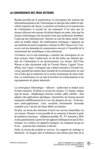 © Éditions d’Organisation 233IMPACT D’INTERNET ET DU COMMERCE
ÉLECTRONIQUE SUR LES ORGANISATIONS ET
L’ÉCONOMIE
LA CONVERGENCE DES TROIS SECTEURS
Rendue possible par la numérisation, la convergence des secteurs des
télécommunications et de l’informatique ne doit pas faire oublier la spé-
ciﬁcité respective de chacun. Le premier est focalisé sur la transmission
de l’information, le second sur son traitement. C’est ainsi que les
réseaux télécoms ont toujours été pilotés depuis un centre, alors que les
réseaux informatiques ont été pensés selon une architecture distribuée.
Conçu par des informaticiens6
, Internet est sorti du même moule, basé
selon un modèle réparti. Ses améliorations techniques s’appuient sur
une méthode de travail coopérative utilisant les RFC (Request for Com-
ments) soit des demandes de commentaires envoyés à l’ensemble de la
communauté des scientiﬁques et des techniciens.
L’évolution vers le tout numérique a entraîné une convergence de ces
deux secteurs. Dans l’audiovisuel, ils ont fait naître une industrie glo-
bale de l’information et du divertissement. Les fusions AOL/Time
Warner et plus récemment celle de Vivendi (Havas, Cegetel, Viven-
diNet), avec Canal+ et Seagram, qui a donné naissance à Vivendi Uni-
versal, aujourd’hui numéro deux mondial de la communication, ne sont
rien d’autre que la traduction sur le terrain économique de cette évolu-
tion. La numérisation est en train d’accélérer les restructurations et les
regroupements de géants industriels.
La convergence informatique – télécom – audiovisuel se traduit aussi
d’autres manières. D’abord, au niveau des réseaux. A l’origine, chaque
type de réseau – téléphonique, hertzien, mobile, câblé, satellite – était
adapté à des applications spéciﬁques. Aujourd’hui, les réseaux peuvent
transporter indifféremment de la voix, des données, du son... Ils devien-
nent multi-applications. Cette versatilité fonctionnelle deviendra
complète avec l’arrivée des hauts débits sur Internet.
De plus, au niveau des terminaux d’accès aux services disponibles via
ces réseaux. Demain, il sera possible de se connecter à Internet à partir
de nombreux terminaux – téléphone portable, PC, TV interactive, PDA
et plus généralement à partir de tout appareil embarquant un peu d’élec-
tronique. Les voitures, les appareils ménagers, les compteurs de gaz ou
d’eau.... pourront être connectés à Internet.
Enﬁn, au niveau des produits et services. Les supports de stockage se
banalisent : les disques durs d’ordinateurs sont utilisés pour faire de la
MEP Hervier Page 233 Lundi, 25. juin 2001 5:03 17
 