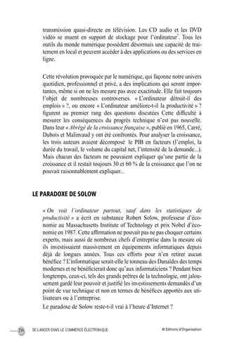 © Éditions d’OrganisationSE LANCER DANS LE COMMERCE ÉLECTRONIQUE234
transmission quasi-directe en télévision. Les CD audio et les DVD
vidéo se muent en support de stockage pour l’ordinateur7
. Tous les
outils du monde numérique possèdent désormais une capacité de trai-
tement en local et peuvent accéder à des applications ou des services en
ligne.
Cette révolution provoquée par le numérique, qui façonne notre univers
quotidien, professionnel et privé, a des implications qui seront impor-
tantes, même si on ne les mesure pas avec exactitude. Elle fait toujours
l’objet de nombreuses controverses. « L’ordinateur détruit-il des
emplois » ?, ou encore « L’ordinateur améliore-t-il la productivité » ?
ﬁgurent au premier rang des questions discutées Cette difﬁculté à
mesurer les conséquences du progrès technique n’est pas nouvelle.
Dans leur « Abrégé de la croissance française », publié en 1965, Carré,
Dubois et Malinvaud y ont été confrontés. Pour analyser la croissance,
les trois auteurs avaient décomposé le PIB en facteurs (l’emploi, la
durée du travail, le volume du capital net, l’intensité de la demande...).
Mais chacun des facteurs ne pouvaient expliquer qu’une partie de la
croissance et il restait toujours 30 et 60 % de la croissance que l’on ne
pouvait raisonnablement expliquer...
LE PARADOXE DE SOLOW
« On voit l’ordinateur partout, sauf dans les statistiques de
productivité » a écrit en substance Robert Solow, professeur d’éco-
nomie au Massachusetts Institute of Technology et prix Nobel d’éco-
nomie en 1987. Cette afﬁrmation ne pouvait pas ne pas choquer certains
experts, mais aussi de nombreux chefs d’entreprise dans la mesure où
ils investissaient massivement en équipements informatiques depuis
déjà de longues années. Tous ces efforts pour n’en retirer aucun
bénéﬁce ? L’informatique serait-elle le tonneau des Danaïdes des temps
modernes et ne bénéﬁcierait donc qu’aux informaticiens ? Pendant bien
longtemps, ceux-ci, tels des grands prêtres de la technologie, ont jalou-
sement gardé leur pouvoir et justiﬁé les investissements demandés d’un
point de vue technique et non en termes de bénéﬁces apportés aux uti-
lisateurs ou à l’entreprise.
Le paradoxe de Solow reste-t-il vrai à l’heure d’Internet ?
MEP Hervier Page 234 Lundi, 25. juin 2001 5:03 17
 