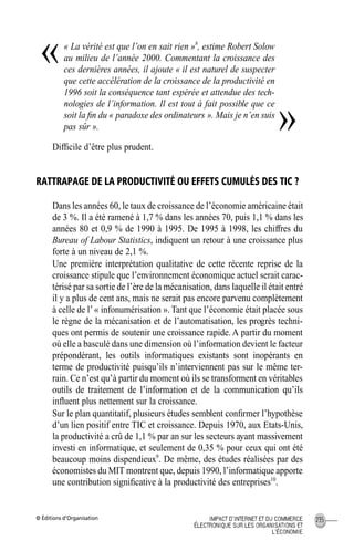 © Éditions d’Organisation 235IMPACT D’INTERNET ET DU COMMERCE
ÉLECTRONIQUE SUR LES ORGANISATIONS ET
L’ÉCONOMIE
« La vérité est que l’on en sait rien »8
, estime Robert Solow
au milieu de l’année 2000. Commentant la croissance des
ces dernières années, il ajoute « il est naturel de suspecter
que cette accélération de la croissance de la productivité en
1996 soit la conséquence tant espérée et attendue des tech-
nologies de l’information. Il est tout à fait possible que ce
soit la ﬁn du « paradoxe des ordinateurs ». Mais je n’en suis
pas sûr ».
Difﬁcile d’être plus prudent.
RATTRAPAGE DE LA PRODUCTIVITÉ OU EFFETS CUMULÉS DES TIC ?
Dans les années 60, le taux de croissance de l’économie américaine était
de 3 %. Il a été ramené à 1,7 % dans les années 70, puis 1,1 % dans les
années 80 et 0,9 % de 1990 à 1995. De 1995 à 1998, les chiffres du
Bureau of Labour Statistics, indiquent un retour à une croissance plus
forte à un niveau de 2,1 %.
Une première interprétation qualitative de cette récente reprise de la
croissance stipule que l’environnement économique actuel serait carac-
térisé par sa sortie de l’ère de la mécanisation, dans laquelle il était entré
il y a plus de cent ans, mais ne serait pas encore parvenu complètement
à celle de l’« infonumérisation ». Tant que l’économie était placée sous
le règne de la mécanisation et de l’automatisation, les progrès techni-
ques ont permis de soutenir une croissance rapide. A partir du moment
où elle a basculé dans une dimension où l’information devient le facteur
prépondérant, les outils informatiques existants sont inopérants en
terme de productivité puisqu’ils n’interviennent pas sur le même ter-
rain. Ce n’est qu’à partir du moment où ils se transforment en véritables
outils de traitement de l’information et de la communication qu’ils
inﬂuent plus nettement sur la croissance.
Sur le plan quantitatif, plusieurs études semblent conﬁrmer l’hypothèse
d’un lien positif entre TIC et croissance. Depuis 1970, aux Etats-Unis,
la productivité a crû de 1,1 % par an sur les secteurs ayant massivement
investi en informatique, et seulement de 0,35 % pour ceux qui ont été
beaucoup moins dispendieux9
. De même, des études réalisées par des
économistes du MIT montrent que, depuis 1990, l’informatique apporte
une contribution signiﬁcative à la productivité des entreprises10
.
«
»
MEP Hervier Page 235 Lundi, 25. juin 2001 5:03 17
 
