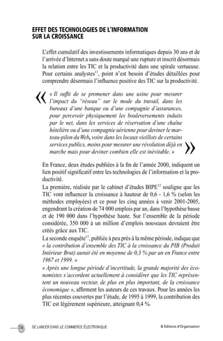 © Éditions d’OrganisationSE LANCER DANS LE COMMERCE ÉLECTRONIQUE236
EFFET DES TECHNOLOGIES DE L’INFORMATION
SUR LA CROISSANCE
L’effet cumulatif des investissements informatiques depuis 30 ans et de
l’arrivée d’Internet a sans doute marqué une rupture et inscrit désormais
la relation entre les TIC et la productivité dans une spirale vertueuse.
Pour certains analystes11
, point n’est besoin d’études détaillées pour
comprendre désormais l’inﬂuence positive des TIC sur la productivité.
« Il sufﬁt de se promener dans une usine pour mesurer
l’impact du “réseau” sur le mode du travail, dans les
bureaux d’une banque ou d’une compagnie d’assurances,
pour percevoir physiquement les bouleversements induits
par le net, dans les services de réservation d’une chaîne
hôtelière ou d’une compagnie aérienne pour deviner le mar-
teau-pilon duWeb, voire dans les locaux vieillots de certains
services publics, moins pour mesurer une révolution déjà en
marche mais pour deviner combien elle est inévitable. »
En France, deux études publiées à la ﬁn de l’année 2000, indiquent un
lien positif signiﬁcatif entre les technologies de l’information et la pro-
ductivité.
La première, réalisée par le cabinet d’études BIPE12
souligne que les
TIC vont inﬂuencer la croissance à hauteur de 0,6 - 1,6 % (selon les
méthodes employées) et ce pour les cinq années à venir 2001-2005,
engendrant la création de 74 000 emplois par an, dans l’hypothèse basse
et de 190 000 dans l’hypothèse haute. Sur l’ensemble de la période
considérée, 350 000 à un million d’emplois nouveaux devraient être
créés grâce aux TIC.
La seconde enquête13
, publiée à peu près à la même période, indique que
« la contribution d’ensemble des TIC à la croissance du PIB (Produit
Intérieur Brut) aurait été en moyenne de 0,3 % par an en France entre
1967 et 1999. »
« Après une longue période d’incertitude, la grande majorité des éco-
nomistes s’accordent actuellement à considérer que les TIC représen-
tent un nouveau vecteur, de plus en plus important, de la croissance
économique », afﬁrment les auteurs de ces travaux. Pour les années les
plus récentes couvertes par l’étude, de 1995 à 1999, la contribution des
TIC est légèrement supérieure, atteignant 0,4 %.
«
»
MEP Hervier Page 236 Lundi, 25. juin 2001 5:03 17
 