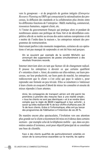 © Éditions d’OrganisationSE LANCER DANS LE COMMERCE ÉLECTRONIQUE238
vers le groupware – et de progiciels de gestion intégrés (Entreprise
Resource Planning ou ERP) qui consacraient la rationalisation des pro-
cessus, la diffusion des standards et la collaboration plus étroite entre
les différentes fonctions de l’entreprise : R&D, marketing, commercial,
ressources humaines, support client, etc.
A l’instar du gouvernement français qui pratique alors et pendant de
nombreuses années une politique de franc fort et de désinﬂation com-
pétitive aﬁn de se mettre au niveau des autres nations européennes et de
« mettre de l’ordre dans la maison », les entreprises mènent des pro-
grammes de restructuration.
Intervenant parfois à des moments inopportuns, certaines de ces opéra-
tions n’ont pas manqué de surprendre et ont été bien mal perçues.
On se souvient par exemple de la société Michelin qui
annonçait des suppressions de postes simultanément à des
résultats ﬁnanciers records.
Internet intervient alors en tant que facteur clé de changement radical.
Il pousse les entreprises à devenir ce que certains qualiﬁent
d’« orientées client ». Ainsi, de centrées sur elles-mêmes, sur leurs pro-
cessus, sur leur productivité, sur leurs parts de marché, les entreprises
redécouvrent que le client « c’est celui qui paye le salaire », pour
reprendre une formule un peu triviale. Elles se remettent à s’intéresser
à leurs clients en essayant d’abord de mieux les connaître et ensuite de
mieux répondre à leurs attentes.
Ainsi, les compagnies de transport aérien ont été parmi les
premières à prendre des mesures face à une réalité simple ;
« tous les clients ne sont pas identiques » et à se rendre donc
compte que la règle de 80/20 s’appliquait à leur activité ; à
savoir qu’elles réalisent 80 % de leur chiffre d’affaires avec 20
% de leurs clients. Grâce à l’informatique, elles ont pu lancer
des programmes de ﬁdélisation à l’intention de ces 20 %.
De manière encore plus spectaculaire, l’évolution vers une attention
plus grande sur le client a récemment été mise en évidence dans certains
secteurs – par exemple celui de la téléphonie mobile – qui, dans ses pre-
mières années d’existence, avait pour objectif principal de se constituer
une base de clientèle.
Face à des clients qualiﬁés de particulièrement volatiles en
raison de la concurrence exacerbée sur le marché, les opéra-
MEP Hervier Page 238 Lundi, 25. juin 2001 5:03 17
 