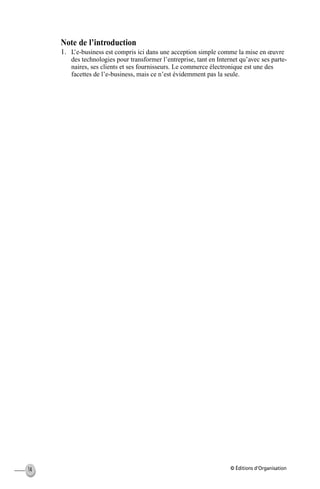 © Éditions d’Organisation14
Note de l’introduction
1. L’e-business est compris ici dans une acception simple comme la mise en œuvre
des technologies pour transformer l’entreprise, tant en Internet qu’avec ses parte-
naires, ses clients et ses fournisseurs. Le commerce électronique est une des
facettes de l’e-business, mais ce n’est évidemment pas la seule.
MEP Hervier Page 14 Lundi, 25. juin 2001 5:03 17
 