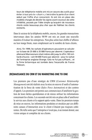 © Éditions d’Organisation 239IMPACT D’INTERNET ET DU COMMERCE
ÉLECTRONIQUE SUR LES ORGANISATIONS ET
L’ÉCONOMIE
teurs de téléphonie mobile ont mis en oeuvre des outils pour
éviter à tout prix le « churn », c’est-à-dire la perte d’un client
séduit par l’offre d’un concurrent. Ils ont mis en place des
modèles chargés de déceler les signes avant-coureurs de cette
inﬁdélité, poussés par l’idée simple qu’acquérir de nouveaux
clients coûte beaucoup plus cher que de ﬁdéliser les clients
existants.
Dans le secteur de la téléphonie mobile, encore, les grandes transactions
intervenues dans les années 98/99 ont mis en avant une nouvelle
manière d’évaluer les entreprises. Non plus selon leur chiffre d’affaires
ou leur marge brute, mais simplement sur le nombre de leurs clients.
Ainsi, ﬁn 1999, les rachats d’opérateurs pouvaient se calculer
sur la base de 25 000 à 35 000 francs par abonné. L’opérateur
allemand Mannesmann était même allé jusqu’à offrir 103 mil-
liards d’euros – soit 44 000 francs par abonné – pour le rachat
de l’entreprise anglaise Orange. Cela ne fut pas sufﬁsant... et
la ﬁrme britannique est tombée dans l’escarcelle de France
Télécom.
(RE)NAISSANCE DU CRM ET DU MARKETING ONE TO ONE
Les premiers pas d’une stratégie de CRM (Customer Relationship
Management) ont été réalisés avec la mise en oeuvre d’outils d’automa-
tisation de la force de vente (Sales Force Automation) et des centres
d’appels. Les premiers ont permis aux commerciaux d’améliorer la ges-
tion de leurs tâches quotidiennes et de mieux utiliser les informations
concernant les clients. Les seconds ont été mis en place aﬁn d’améliorer
le service aux clients et le support après-vente. Dans les premiers temps
de mise en oeuvre, les informations produites et stockées par ces diffé-
rents canaux d’interaction avec le client n’étaient pas toujours cohé-
rentes. De telle sorte que l’entreprise n’avait pas, à un instant donné, une
vision unique et complète de ses clients.
MEP Hervier Page 239 Lundi, 25. juin 2001 5:03 17
 