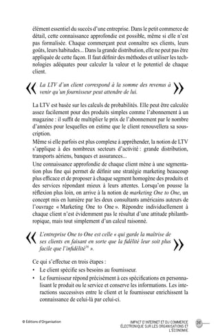 © Éditions d’Organisation 241IMPACT D’INTERNET ET DU COMMERCE
ÉLECTRONIQUE SUR LES ORGANISATIONS ET
L’ÉCONOMIE
élément essentiel du succès d’une entreprise. Dans le petit commerce de
détail, cette connaissance approfondie est possible, même si elle n’est
pas formalisée. Chaque commerçant peut connaître ses clients, leurs
goûts, leurs habitudes... Dans la grande distribution, elle ne peut pas être
appliquée de cette façon. Il faut déﬁnir des méthodes et utiliser les tech-
nologies adéquates pour calculer la valeur et le potentiel de chaque
client.
La LTV d’un client correspond à la somme des revenus à
venir qu’un fournisseur peut attendre de lui.
La LTV est basée sur les calculs de probabilités. Elle peut être calculée
assez facilement pour des produits simples comme l’abonnement à un
magazine : il sufﬁt de multiplier le prix de l’abonnement par le nombre
d’années pour lesquelles on estime que le client renouvellera sa sous-
cription.
Même si elle parfois est plus complexe à appréhender, la notion de LTV
s’applique à des nombreux secteurs d’activité : grande distribution,
transports aériens, banques et assurances...
Une connaissance approfondie de chaque client mène à une segmenta-
tion plus ﬁne qui permet de déﬁnir une stratégie marketing beaucoup
plus efﬁcace et de proposer à chaque segment homogène des produits et
des services répondant mieux à leurs attentes. Lorsqu’on pousse la
réﬂexion plus loin, on arrive à la notion de marketing One to One, un
concept mis en lumière par les deux consultants américains auteurs de
l’ouvrage « Marketing One to One ». Répondre individuellement à
chaque client n’est évidemment pas le résultat d’une attitude philanth-
ropique, mais tout simplement d’un calcul raisonné.
L’entreprise One to One est celle « qui garde la maîtrise de
ses clients en faisant en sorte que la ﬁdélité leur soit plus
facile que l’inﬁdélité16
».
Ce qui s’effectue en trois étapes :
• Le client spéciﬁe ses besoins au fournisseur.
• Le fournisseur répond précisément à ces spéciﬁcations en personna-
lisant le produit ou le service et conserve les informations. Les inte-
ractions successives entre le client et le fournisseur enrichissent la
connaissance de celui-là par celui-ci.
« »
« »
MEP Hervier Page 241 Lundi, 25. juin 2001 5:03 17
 