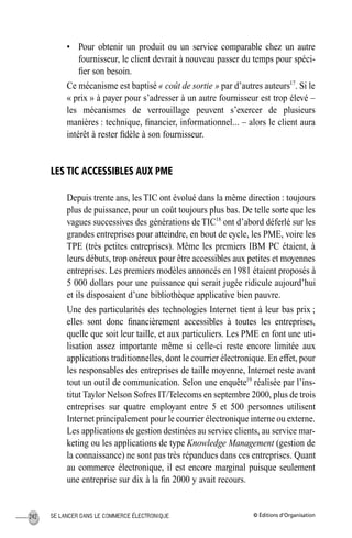 © Éditions d’OrganisationSE LANCER DANS LE COMMERCE ÉLECTRONIQUE242
• Pour obtenir un produit ou un service comparable chez un autre
fournisseur, le client devrait à nouveau passer du temps pour spéci-
ﬁer son besoin.
Ce mécanisme est baptisé « coût de sortie » par d’autres auteurs17
. Si le
« prix » à payer pour s’adresser à un autre fournisseur est trop élevé –
les mécanismes de verrouillage peuvent s’exercer de plusieurs
manières : technique, ﬁnancier, informationnel... – alors le client aura
intérêt à rester ﬁdèle à son fournisseur.
LES TIC ACCESSIBLES AUX PME
Depuis trente ans, les TIC ont évolué dans la même direction : toujours
plus de puissance, pour un coût toujours plus bas. De telle sorte que les
vagues successives des générations de TIC18
ont d’abord déferlé sur les
grandes entreprises pour atteindre, en bout de cycle, les PME, voire les
TPE (très petites entreprises). Même les premiers IBM PC étaient, à
leurs débuts, trop onéreux pour être accessibles aux petites et moyennes
entreprises. Les premiers modèles annoncés en 1981 étaient proposés à
5 000 dollars pour une puissance qui serait jugée ridicule aujourd’hui
et ils disposaient d’une bibliothèque applicative bien pauvre.
Une des particularités des technologies Internet tient à leur bas prix ;
elles sont donc ﬁnancièrement accessibles à toutes les entreprises,
quelle que soit leur taille, et aux particuliers. Les PME en font une uti-
lisation assez importante même si celle-ci reste encore limitée aux
applications traditionnelles, dont le courrier électronique. En effet, pour
les responsables des entreprises de taille moyenne, Internet reste avant
tout un outil de communication. Selon une enquête19
réalisée par l’ins-
titut Taylor Nelson Sofres IT/Telecoms en septembre 2000, plus de trois
entreprises sur quatre employant entre 5 et 500 personnes utilisent
Internet principalement pour le courrier électronique interne ou externe.
Les applications de gestion destinées au service clients, au service mar-
keting ou les applications de type Knowledge Management (gestion de
la connaissance) ne sont pas très répandues dans ces entreprises. Quant
au commerce électronique, il est encore marginal puisque seulement
une entreprise sur dix à la ﬁn 2000 y avait recours.
MEP Hervier Page 242 Lundi, 25. juin 2001 5:03 17
 