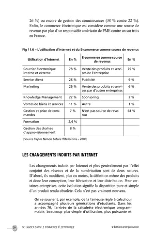 © Éditions d’OrganisationSE LANCER DANS LE COMMERCE ÉLECTRONIQUE244
26 %) ou encore de gestion des connaissances (38 % contre 22 %).
Enﬁn, le commerce électronique est considéré comme une source de
revenus par plus d’un responsable américain de PME contre un sur trois
en France.
Fig 11.6 – L’utilisation d’Internet et du E-commerce comme source de revenus
LES CHANGEMENTS INDUITS PAR INTERNET
Les changements induits par Internet et plus généralement par l’effet
conjoint des réseaux et de la numérisation sont de deux natures.
D’abord, ils modiﬁent, plus ou moins, la déﬁnition même des produits
et donc leur conception, leur fabrication et leur distribution. Pour cer-
taines entreprises, cette évolution signiﬁe la disparition pure et simple
d’un produit rendu obsolète. Cela n’est pas vraiment nouveau.
On se souvient, par exemple, de la fameuse règle à calcul qui
a accompagné plusieurs générations d’étudiants. Dans les
années 70, l’arrivée de la calculette électronique program-
mable, beaucoup plus simple d’utilisation, plus puissante et
Utilisation d’Internet En %
E-commerce comme source
de revenus
En %
Courrier électronique
interne et externe
78 % Vente des produits et servi-
ces de l’entreprise
25 %
Service client 28 % Publicité 9 %
Marketing 26 % Vente des produits et servi-
ces par d’autres entreprises
6 %
Knowledge Management 22 % Sponsoring 2 %
Ventes de biens et services 11 % Autre 1 %
Gestion et prise de com-
mandes
7 % N’est pas source de reve-
nus
64 %
Formation 2,4 %
Gestion des chaînes
d’approvisionnement
8 %
[Source Taylor Nelson Sofres IT/Telecoms – 2000]
MEP Hervier Page 244 Lundi, 25. juin 2001 5:03 17
 