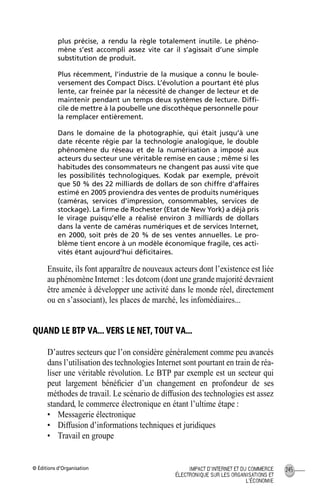 © Éditions d’Organisation 245IMPACT D’INTERNET ET DU COMMERCE
ÉLECTRONIQUE SUR LES ORGANISATIONS ET
L’ÉCONOMIE
plus précise, a rendu la règle totalement inutile. Le phéno-
mène s’est accompli assez vite car il s’agissait d’une simple
substitution de produit.
Plus récemment, l’industrie de la musique a connu le boule-
versement des Compact Discs. L’évolution a pourtant été plus
lente, car freinée par la nécessité de changer de lecteur et de
maintenir pendant un temps deux systèmes de lecture. Difﬁ-
cile de mettre à la poubelle une discothèque personnelle pour
la remplacer entièrement.
Dans le domaine de la photographie, qui était jusqu’à une
date récente régie par la technologie analogique, le double
phénomène du réseau et de la numérisation a imposé aux
acteurs du secteur une véritable remise en cause ; même si les
habitudes des consommateurs ne changent pas aussi vite que
les possibilités technologiques. Kodak par exemple, prévoit
que 50 % des 22 milliards de dollars de son chiffre d’affaires
estimé en 2005 proviendra des ventes de produits numériques
(caméras, services d’impression, consommables, services de
stockage). La ﬁrme de Rochester (Etat de New York) a déjà pris
le virage puisqu’elle a réalisé environ 3 milliards de dollars
dans la vente de caméras numériques et de services Internet,
en 2000, soit près de 20 % de ses ventes annuelles. Le pro-
blème tient encore à un modèle économique fragile, ces acti-
vités étant aujourd’hui déﬁcitaires.
Ensuite, ils font apparaître de nouveaux acteurs dont l’existence est liée
au phénomène Internet : les dotcom (dont une grande majorité devraient
être amenée à développer une activité dans le monde réel, directement
ou en s’associant), les places de marché, les infomédiaires...
QUAND LE BTP VA... VERS LE NET, TOUT VA...
D’autres secteurs que l’on considère généralement comme peu avancés
dans l’utilisation des technologies Internet sont pourtant en train de réa-
liser une véritable révolution. Le BTP par exemple est un secteur qui
peut largement bénéﬁcier d’un changement en profondeur de ses
méthodes de travail. Le scénario de diffusion des technologies est assez
standard, le commerce électronique en étant l’ultime étape :
• Messagerie électronique
• Diffusion d’informations techniques et juridiques
• Travail en groupe
MEP Hervier Page 245 Lundi, 25. juin 2001 5:03 17
 