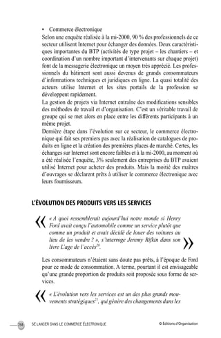 © Éditions d’OrganisationSE LANCER DANS LE COMMERCE ÉLECTRONIQUE246
• Commerce électronique
Selon une enquête réalisée à la mi-2000, 90 % des professionnels de ce
secteur utilisent Internet pour échanger des données. Deux caractéristi-
ques importantes du BTP (activités de type projet – les chantiers – et
coordination d’un nombre important d’intervenants sur chaque projet)
font de la messagerie électronique un moyen très apprécié. Les profes-
sionnels du bâtiment sont aussi devenus de grands consommateurs
d’informations techniques et juridiques en ligne. La quasi totalité des
acteurs utilise Internet et les sites portails de la profession se
développent rapidement.
La gestion de projets via Internet entraîne des modiﬁcations sensibles
des méthodes de travail et d’organisation. C’est un véritable travail de
groupe qui se met alors en place entre les différents participants à un
même projet.
Dernière étape dans l’évolution sur ce secteur, le commerce électro-
nique qui fait ses premiers pas avec la réalisation de catalogues de pro-
duits en ligne et la création des premières places de marché. Certes, les
échanges sur Internet sont encore faibles et à la mi-2000, au moment où
a été réalisée l’enquête, 3% seulement des entreprises du BTP avaient
utilisé Internet pour acheter des produits. Mais la moitié des maîtres
d’ouvrages se déclarent prêts à utiliser le commerce électronique avec
leurs fournisseurs.
L’ÉVOLUTION DES PRODUITS VERS LES SERVICES
« A quoi ressemblerait aujourd’hui notre monde si Henry
Ford avait conçu l’automobile comme un service plutôt que
comme un produit et avait décidé de louer des voitures au
lieu de les vendre ? », s’interroge Jeremy Rifkin dans son
livre L’age de l’accès20
.
Les consommateurs n’étaient sans doute pas prêts, à l’époque de Ford
pour ce mode de consommation. A terme, pourtant il est envisageable
qu’une grande proportion de produits soit proposée sous forme de ser-
vices.
« L’évolution vers les services est un des plus grands mou-
vements stratégiques21
, qui génère des changements dans les
«
»
«
MEP Hervier Page 246 Lundi, 25. juin 2001 5:03 17
 