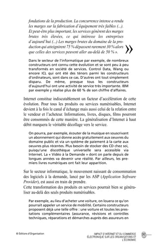 © Éditions d’Organisation 247IMPACT D’INTERNET ET DU COMMERCE
ÉLECTRONIQUE SUR LES ORGANISATIONS ET
L’ÉCONOMIE
fondations de la production. La concurrence intense a rendu
les marges sur la fabrication d’équipement très faibles (...).
Et peut-être plus important, les services génèrent des marges
brutes très élevées, ce qui intéresse les entreprises
d’aujourd’hui (...) Les marges brutes du domaine de la pro-
duction qui atteignirent 75 % dépassent rarement 30 % alors
que celles des services peuvent aller au-delà de 50 % ».
Dans le secteur de l’informatique par exemple, de nombreux
constructeurs ont connu cette évolution et se sont peu à peu
transformés en société de services. Control Data, Wang ou
encore ICL qui ont été des ténors parmi les constructeurs
d’ordinateurs, sont dans ce cas. D’autres ont tout simplement
disparu. De même, presque tous les constructeurs
d’aujourd’hui ont une activité de service très importante. IBM
par exemple y réalise plus de 60 % de son chiffre d’affaires.
Internet constitue indiscutablement un facteur d’accélération de cette
évolution. Pour tous les produits ou services numérisables, Internet
devient à la fois le canal d’échange mais aussi celui de la relation entre
le vendeur et l’acheteur. Informations, livres, disques, ﬁlms pourront
être consommés de cette manière. La généralisation d’Internet à haut
débit marquera le véritable décollage vers le service.
On pourra, par exemple, écouter de la musique en souscrivant
un abonnement qui donne accès gratuitement aux oeuvres du
domaine public et via un système de paiement à la carte aux
oeuvres plus récentes. Plus besoin de stocker des CD chez soi,
puisqu’une discothèque universelle sera accessible via
Internet. La « Vidéo à la Demande » dont on parle depuis de
longues années va devenir une réalité. Par ailleurs, les pre-
miers livres numériques ont fait leur apparition.
Sur le secteur informatique, le mouvement naissant de consommation
des logiciels à la demande, lancé par les ASP (Application Software
Provider), est aussi en train de prendre.
Cette transformation des produits en services pourrait bien se généra-
liser au-delà des seuls produits numérisables.
Par exemple, au lieu d’acheter une voiture, on louera ce qu’on
pourrait appeler un service de mobilité. Certains constructeurs
proposent déjà une telle offre : une voiture et toutes les pres-
tations complémentaires (assurance, révisions et contrôles
techniques, réparations et démarches auprès des assureurs en
»
MEP Hervier Page 247 Lundi, 25. juin 2001 5:03 17
 