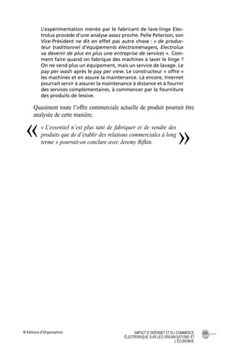 © Éditions d’Organisation 249IMPACT D’INTERNET ET DU COMMERCE
ÉLECTRONIQUE SUR LES ORGANISATIONS ET
L’ÉCONOMIE
L’expérimentation menée par le fabricant de lave-linge Elec-
trolux procède d’une analyse assez proche. Pelle Peterson, son
Vice-Président ne dit en effet pas autre chose : « de produc-
teur traditionnel d’équipements électroménagers, Electrolux
va devenir de plus en plus une entreprise de services ». Com-
ment faire quand on fabrique des machines à laver le linge ?
On ne vend plus un équipement, mais un service de lavage. Le
pay per wash après le pay per view. Le constructeur « offre »
les machines et en assure la maintenance. Là encore, Internet
pourrait servir à assurer la maintenance à distance et à fournir
des services complémentaires, à commencer par la fourniture
des produits de lessive.
Quasiment toute l’offre commerciale actuelle de produit pourrait être
analysée de cette manière.
« L’essentiel n’est plus tant de fabriquer et de vendre des
produits que de d’établir des relations commerciales à long
terme » pourrait-on conclure avec Jeremy Rifkin.
« »
MEP Hervier Page 249 Lundi, 25. juin 2001 5:03 17
 