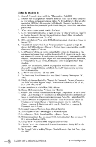 © Éditions d’OrganisationSE LANCER DANS LE COMMERCE ÉLECTRONIQUE250
Notes du chapitre 11
1. Nouvelle économie, Nouveau Mythe ? Flammarion – Août 2000
2. Ethernet était un des premiers standards de réseau local, c’est-à-dire d’un réseau
ne couvrant que quelques dizaines de mètres. Au début, Ethernet offrait un débit
nominal de 10 Mbits/s. Depuis est arrivé le Gigabit Ethernet, c’est-à-dire un
réseau local cent fois plus rapide que le réseau d’origine, c’est-à-dire 1000 Mbits
par seconde.
3. 3Com est un constructeur de produits de réseaux
4. La loi s’énonce précisément de la façon suivante : la valeur d’un réseau s’accroît
en fonction du nombre du carré de ses utilisateurs duquel il faut retrancher le
nombre de ses connections. (V = n2
-n)
5. IBM a introduit son PC en juillet 1981 et le même produit est arrivé en France en
janvier 1983.
6. Vincent Cerf, Steve Croker et Jon Postel qui ont créé l’Arpanet, le projet de
réseaux de l’ARPA (Advanced Research Projects Agency), peuvent être considé-
rés comme les pères d’Internet.
7. Le CD audio s’est imposé comme standard et les ventes des disques de ce type
ont dépassé celles des vinyls au début des années 90. Il est rapporté que les quel-
que soixante-dix minutes de musique enregistrées sur un CD correspondaient à la
durée de l’interprétation la plus longue de la neuvième symphonie de Beethoven,
l’oeuvre préférée d’Akio Morita, fondateur de Sony, un des promoteurs de ce
standard.
Apparu vers les années 95, le DVR est proposé en plusieurs versions : DVD-
Recordable (enregistrable une seule fois), Rewritable (réinscriptible une seule
fois) et réinscriptible.
8. Le Monde de l’économie – 18 avril 2000
9. The Conference Board, Perspectives on a Global Economy (Washington, DC,
1998)
10. Erik Brynjolfsson et Lorin Hitt, "Beyond the Productivity Paradox: Computers
Are The Catalyst For Bigger Changes," Communications of the ACM, vol. 41,
no. 8 (août 1998): 49-55.
11. www.capitalisme.fr , Alain Minc, 2000 – Grasset
12. Bureau d’Information et de Prévision pour l’Emploi
13. Gilbert Cette, Jacques Mairesse et Yusuf Kocoglu, L’impact des TIC sur la crois-
sance – Les technologies de l’information et de la communication en France : dif-
fusion et contribution à la croissance économique. Futuribles – décembre 2000.
14. Sources : Données de comptabilité nationale – Insee et calculs des auteurs de
l’étude pour la France ; Bureau of Economic Analysis pour les Etats-Unis.
Champ : ensemble de l’économie privée pour les Etats-Unis et ensemble de
l’économie pour la France.
15. Source Strategy and Business, Booz Allen & Hamilton
16. Marketing One to One – Don Peppers et Martha Rodgers
17. La recherche – Olivier Bomsel et Gilles Le Blanc – Cerna
18. Ordinateurs centraux dans les années 60/70, mini-ordinateurs dans les années 70/
80 et micro-ordinateurs 80/90.
19. L’usage des NTIC dans les PME françaises et américaines
20. L’âge de l’accès – La révolution de la nouvelle économie – Jeremy Rifkin – La
Découverte – 2000
21. Not Enough Proﬁt in Making Things – Claudia Deustch – NewYork Times – jan-
vier 1997
MEP Hervier Page 250 Lundi, 25. juin 2001 5:03 17
 