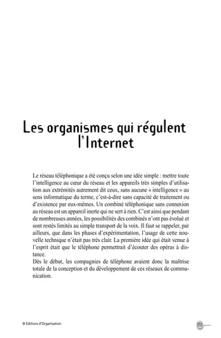 © Éditions d’Organisation 253
Les organismes qui régulent
l’Internet
Le réseau téléphonique a été conçu selon une idée simple : mettre toute
l’intelligence au cœur du réseau et les appareils très simples d’utilisa-
tion aux extrémités autrement dit ceux, sans aucune « intelligence » au
sens informatique du terme, c’est-à-dire sans capacité de traitement ou
d’existence par eux-mêmes. Un combiné téléphonique sans connexion
au réseau est un appareil inerte qui ne sert à rien. C’est ainsi que pendant
de nombreuses années, les possibilités des combinés n’ont pas évolué et
sont restés limités au simple transport de la voix. Il faut se rappeler, par
ailleurs, que dans les phases d’expérimentation, l’usage de cette nou-
velle technique n’était pas très clair. La première idée qui était venue à
l’esprit était que le téléphone permettrait d’écouter des opéras à dis-
tance.
Dès le début, les compagnies de téléphone avaient donc la maîtrise
totale de la conception et du développement de ces réseaux de commu-
nication.
MEP Hervier Page 253 Lundi, 25. juin 2001 5:03 17
 