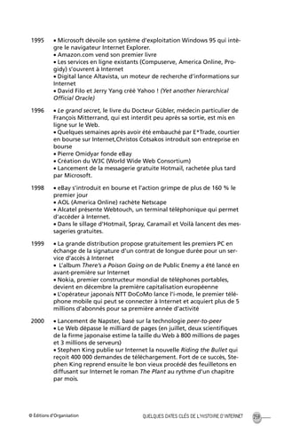 © Éditions d’Organisation 259QUELQUES DATES CLÉS DE L’HISTOIRE D’INTERNET
1995 • Microsoft dévoile son système d’exploitation Windows 95 qui intè-
gre le navigateur Internet Explorer.
• Amazon.com vend son premier livre
• Les services en ligne existants (Compuserve, America Online, Pro-
gidy) s’ouvrent à Internet
• Digital lance Altavista, un moteur de recherche d’informations sur
Internet
• David Filo et Jerry Yang créé Yahoo ! (Yet another hierarchical
Ofﬁcial Oracle)
1996 • Le grand secret, le livre du Docteur Gübler, médecin particulier de
François Mitterrand, qui est interdit peu après sa sortie, est mis en
ligne sur le Web.
• Quelques semaines après avoir été embauché par E*Trade, courtier
en bourse sur Internet,Christos Cotsakos introduit son entreprise en
bourse
• Pierre Omidyar fonde eBay
• Création du W3C (World Wide Web Consortium)
• Lancement de la messagerie gratuite Hotmail, rachetée plus tard
par Microsoft.
1998 • eBay s’introduit en bourse et l’action grimpe de plus de 160 % le
premier jour
• AOL (America Online) rachète Netscape
• Alcatel présente Webtouch, un terminal téléphonique qui permet
d’accéder à Internet.
• Dans le sillage d’Hotmail, Spray, Caramail et Voilà lancent des mes-
sageries gratuites.
1999 • La grande distribution propose gratuitement les premiers PC en
échange de la signature d’un contrat de longue durée pour un ser-
vice d’accès à Internet
• L’album There’s a Poison Going on de Public Enemy a été lancé en
avant-première sur Internet
• Nokia, premier constructeur mondial de téléphones portables,
devient en décembre la première capitalisation européenne
• L’opérateur japonais NTT DoCoMo lance l’i-mode, le premier télé-
phone mobile qui peut se connecter à Internet et acquiert plus de 5
millions d’abonnés pour sa première année d’activité
2000 • Lancement de Napster, basé sur la technologie peer-to-peer
• Le Web dépasse le milliard de pages (en juillet, deux scientiﬁques
de la ﬁrme japonaise estime la taille du Web à 800 millions de pages
et 3 millions de serveurs)
• Stephen King publie sur Internet la nouvelle Riding the Bullet qui
reçoit 400 000 demandes de téléchargement. Fort de ce succès, Ste-
phen King reprend ensuite le bon vieux procédé des feuilletons en
diffusant sur Internet le roman The Plant au rythme d’un chapitre
par mois.
MEP Hervier Page 259 Lundi, 25. juin 2001 5:03 17
 