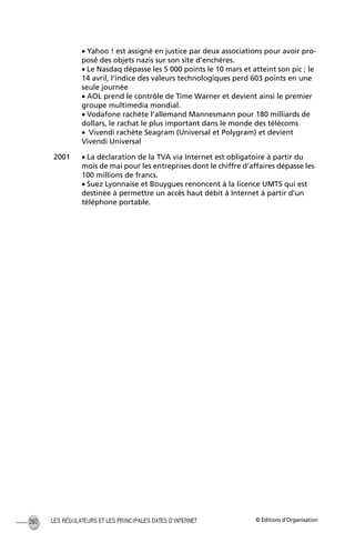 © Éditions d’OrganisationLES RÉGULATEURS ET LES PRINCIPALES DATES D’INTERNET260
• Yahoo ! est assigné en justice par deux associations pour avoir pro-
posé des objets nazis sur son site d’enchères.
• Le Nasdaq dépasse les 5 000 points le 10 mars et atteint son pic ; le
14 avril, l’indice des valeurs technologiques perd 603 points en une
seule journée
• AOL prend le contrôle de Time Warner et devient ainsi le premier
groupe multimedia mondial.
• Vodafone rachète l’allemand Mannesmann pour 180 milliards de
dollars, le rachat le plus important dans le monde des télécoms
• Vivendi rachète Seagram (Universal et Polygram) et devient
Vivendi Universal
2001 • La déclaration de la TVA via Internet est obligatoire à partir du
mois de mai pour les entreprises dont le chiffre d’affaires dépasse les
100 millions de francs.
• Suez Lyonnaise et Bouygues renoncent à la licence UMTS qui est
destinée à permettre un accès haut débit à Internet à partir d’un
téléphone portable.
MEP Hervier Page 260 Lundi, 25. juin 2001 5:03 17
 