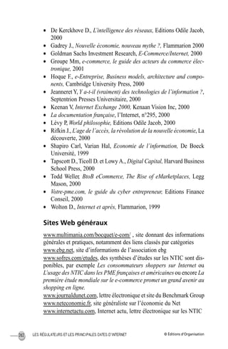 © Éditions d’OrganisationLES RÉGULATEURS ET LES PRINCIPALES DATES D’INTERNET262
• De Kerckhove D., L’intelligence des réseaux, Editions Odile Jacob,
2000
• Gadrey J., Nouvelle économie, nouveau mythe ?, Flammarion 2000
• Goldman Sachs Investment Research, E-Commerce/Internet, 2000
• Groupe Mm, e-commerce, le guide des acteurs du commerce élec-
tronique, 2001
• Hoque F., e-Entreprise, Business models, architecture and compo-
nents, Cambridge University Press, 2000
• Jeanneret Y, Y a-t-il (vraiment) des technologies de l’information ?,
Septentrion Presses Universitaire, 2000
• Keenan V, Internet Exchange 2000, Kenaan Vision Inc, 2000
• La documentation française, l’Internet, n°295, 2000
• Lévy P, World philosophie, Editions Odile Jacob, 2000
• Rifkin J., L’age de l’accès, la révolution de la nouvelle économie, La
découverte, 2000
• Shapiro Carl, Varian Hal, Economie de l’information, De Boeck
Université, 1999
• Tapscott D., Ticoll D. et LowyA., Digital Capital, Harvard Business
School Press, 2000
• Todd Weller, BtoB eCommerce, The Rise of eMarketplaces, Legg
Mason, 2000
• Votre-pme.com, le guide du cyber entrepreneur, Editions Finance
Conseil, 2000
• Wolton D., Internet et après, Flammarion, 1999
Sites Web généraux
www.multimania.com/bocquet/e-com/ , site donnant des informations
générales et pratiques, notamment des liens classés par catégories
www.ebg.net, site d’informations de l’association ebg
www.sofres.com/etudes, des synthèses d’études sur les NTIC sont dis-
ponibles, par exemple Les consommateurs shoppers sur Internet ou
L’usage des NTIC dans les PME françaises et américaines ou encore La
première étude mondiale sur le e-commerce promet un grand avenir au
shopping en ligne.
www.journaldunet.com, lettre électronique et site du Benchmark Group
www.neteconomie.fr, site généraliste sur l’économie du Net
www.internetactu.com, Internet actu, lettre électronique sur les NTIC
MEP Hervier Page 262 Lundi, 25. juin 2001 5:03 17
 