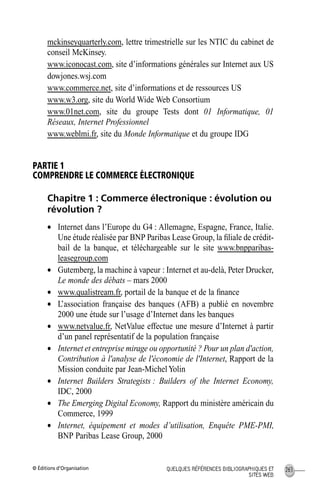 © Éditions d’Organisation 263QUELQUES RÉFÉRENCES BIBLIOGRAPHIQUES ET
SITES WEB
mckinseyquarterly.com, lettre trimestrielle sur les NTIC du cabinet de
conseil McKinsey.
www.iconocast.com, site d’informations générales sur Internet aux US
dowjones.wsj.com
www.commerce.net, site d’informations et de ressources US
www.w3.org, site du World Wide Web Consortium
www.01net.com, site du groupe Tests dont 01 Informatique, 01
Réseaux, Internet Professionnel
www.weblmi.fr, site du Monde Informatique et du groupe IDG
PARTIE 1
COMPRENDRE LE COMMERCE ÉLECTRONIQUE
Chapitre 1 : Commerce électronique : évolution ou
révolution ?
• Internet dans l’Europe du G4 : Allemagne, Espagne, France, Italie.
Une étude réalisée par BNP Paribas Lease Group, la ﬁliale de crédit-
bail de la banque, et téléchargeable sur le site www.bnpparibas-
leasegroup.com
• Gutemberg, la machine à vapeur : Internet et au-delà, Peter Drucker,
Le monde des débats – mars 2000
• www.qualistream.fr, portail de la banque et de la ﬁnance
• L’association française des banques (AFB) a publié en novembre
2000 une étude sur l’usage d’Internet dans les banques
• www.netvalue.fr, NetValue effectue une mesure d’Internet à partir
d’un panel représentatif de la population française
• Internet et entreprise mirage ou opportunité ? Pour un plan d'action,
Contribution à l'analyse de l'économie de l'Internet, Rapport de la
Mission conduite par Jean-MichelYolin
• Internet Builders Strategists : Builders of the Internet Economy,
IDC, 2000
• The Emerging Digital Economy, Rapport du ministère américain du
Commerce, 1999
• Internet, équipement et modes d’utilisation, Enquête PME-PMI,
BNP Paribas Lease Group, 2000
MEP Hervier Page 263 Lundi, 25. juin 2001 5:03 17
 
