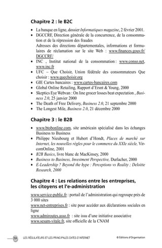 © Éditions d’OrganisationLES RÉGULATEURS ET LES PRINCIPALES DATES D’INTERNET264
Chapitre 2 : le B2C
• La banque en ligne, dossier Informatiques magazine, 2 février 2001.
• DGCCRF, Direction générale de la concurrence, de la consomma-
tion et de la répression des fraudes
Adresses des directions départementales, informations et formu-
laires de réclamation sur le site Web : www.ﬁnances.gouv.fr/
DGCCRF/
• INC , Institut national de la consommation : www.conso.net,
www.inc.fr
• UFC – Que Choisir, Union fédérale des consommateurs Que
choisir : www.quechoisir.org
• GIE Cartes bancaires : www.cartes-bancaires.com
• Global Online Retailing, Rapport d’Ersnt & Young, 2000
• Skeptics Eye Webvan : On line grocer losses beat expectation , Busi-
ness 2.0, 25 janvier 2000
• The Death of Free Delivery, Business 2.0, 21 septembre 2000
• The Longest Mile, Business 2.0, 21 décembre 2000
Chapitre 3 : le B2B
• www.btobonline.com, site américain spécialisé dans les échanges
Business to Business
• Philippe Nieubourg et Hubert d’Hondt, Places de marché sur
Internet, les nouvelles règles pour le commerce du XXIe siècle, Vir-
comOnline, 2001
• B2B Basics, livre blanc de MacKinsey, 2000
• Business to Business, Investment Perspective, Durlacher, 2000
• E-Leadership ? Beyond the hype : Perceptions vs Reality ; Deloitte
Research, 2000
Chapitre 4 : Les relations entre les entreprises,
les citoyens et l’e-administration
www.service-public.fr : portail de l’administration qui regroupe près de
3 000 sites
www.net-entreprises.fr : site pour accéder aux déclarations sociales en
ligne
www.admiroutes.asso.fr : site issu d’une initiative associative
www.sesam-vitale.fr, site ofﬁcielle de la CNAM
MEP Hervier Page 264 Lundi, 25. juin 2001 5:03 17
 