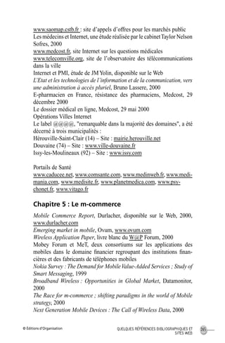 © Éditions d’Organisation 265QUELQUES RÉFÉRENCES BIBLIOGRAPHIQUES ET
SITES WEB
www.saomap.cstb.fr : site d’appels d’offres pour les marchés public
Les médecins et Internet, une étude réalisée par le cabinetTaylor Nelson
Sofres, 2000
www.medcost.fr, site Internet sur les questions médicales
www.telecomville.org, site de l’observatoire des télécommunications
dans la ville
Internet et PMI, étude de JMYolin, disponible sur le Web
L’Etat et les technologies de l’information et de la communication, vers
une administration à accès pluriel, Bruno Lassere, 2000
E-pharmacien en France, résistance des pharmaciens, Medcost, 29
décembre 2000
Le dossier médical en ligne, Medcost, 29 mai 2000
Opérations Villes Internet
Le label @@@@, "remarquable dans la majorité des domaines", a été
décerné à trois municipalités :
Hérouville-Saint-Clair (14) – Site : mairie.herouville.net
Douvaine (74) – Site : www.ville-douvaine.fr
Issy-les-Moulineaux (92) – Site : www.issy.com
Portails de Santé
www.caducee.net, www.comsante.com, www.medinweb.fr, www.medi-
mania.com, www.medisite.fr, www.planetmedica.com, www.psy-
chonet.fr, www.vitago.fr
Chapitre 5 : Le m-commerce
Mobile Commerce Report, Durlacher, disponible sur le Web, 2000,
www.durlacher.com
Emerging market in mobile, Ovum, www.ovum.com
Wireless Application Paper, livre blanc du W@P Forum, 2000
Mobey Forum et MeT, deux consortiums sur les applications des
mobiles dans le domaine ﬁnancier regroupant des institutions ﬁnan-
cières et des fabricants de téléphones mobiles
Nokia Survey :The Demand for MobileValue-Added Services ; Study of
Smart Messaging, 1999
Broadband Wireless : Opportunities in Global Market, Datamonitor,
2000
The Race for m-commerce ; shifting paradigms in the world of Mobile
strategy, 2000
Next Generation Mobile Devices : The Call of Wireless Data, 2000
MEP Hervier Page 265 Lundi, 25. juin 2001 5:03 17
 