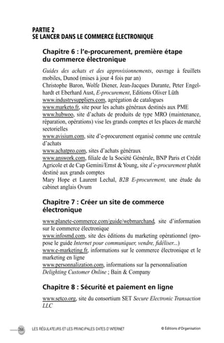 © Éditions d’OrganisationLES RÉGULATEURS ET LES PRINCIPALES DATES D’INTERNET266
PARTIE 2
SE LANCER DANS LE COMMERCE ÉLECTRONIQUE
Chapitre 6 : l’e-procurement, première étape
du commerce électronique
Guides des achats et des approvisionnements, ouvrage à feuillets
mobiles, Dunod (mises à jour 4 fois par an)
Christophe Baron, Wolfe Diener, Jean-Jacques Durante, Peter Engel-
hardt et Eberhard Aust, E-procurement, Editions Oliver Lüth
www.industrysuppliers.com, agrégation de catalogues
www.marketo.fr, site pour les achats généraux destinés aux PME
www.hubwoo, site d’achats de produits de type MRO (maintenance,
réparation, opérations) vise les grands comptes et les places de marché
sectorielles
www.avisium.com, site d’e-procurement organisé comme une centrale
d’achats
www.achatpro.com, sites d’achats généraux
www.answork.com, ﬁliale de la Société Générale, BNP Paris et Crédit
Agricole et de Cap Gemini/Ernst &Young, site d’e-procurement plutôt
destiné aux grands comptes
Mary Hope et Laurent Lechal, B2B E-procurement, une étude du
cabinet anglais Ovum
Chapitre 7 : Créer un site de commerce
électronique
www.planete-commerce.com/guide/webmarchand, site d’information
sur le commerce électronique
www.infosmd.com, site des éditions du marketing opérationnel (pro-
pose le guide Internet pour communiquer, vendre, ﬁdéliser...)
www.e-marketing.fr, informations sur le commerce électronique et le
marketing en ligne
www.personnalization.com, informations sur la personnalisation
Delighting Customer Online ; Bain & Company
Chapitre 8 : Sécurité et paiement en ligne
www.setco.org, site du consortium SET Secure Electronic Transaction
LLC
MEP Hervier Page 266 Lundi, 25. juin 2001 5:03 17
 