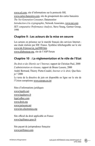 © Éditions d’Organisation 267QUELQUES RÉFÉRENCES BIBLIOGRAPHIQUES ET
SITES WEB
www.ssl.com, site d’informations sur le protocole SSL
www.cartes-bancaires.com, site du groupement des cartes bancaires
The Net Generation Consumer, Datamonitor
Introduction à la cryptographie, Network Associates, www.nai.com
SET comparative Performance Analysis, Steve Young, Gartner Group,
1998
Chapitre 9 : Les acteurs de la mise en oeuvre
Les acteurs en présence sur le marché français des services Internet ;
une étude réalisée par IDC France. Synthèse téléchargeable sur le site
www.idc.fr/presse/cp_isp2000.htm
www.allaboutasp.org, site de l’ASP Forum
Chapitre 10 : La réglementation et le rôle de l’Etat
Du droit et des libertés sur l’Internet, rapport de Christian Paul, 2000
L’administration en réseaux, rapport de Bruno Lassere, 2000
André Bertrand, Thierry Piette-Coudol, Internet et le droit, Que-Sais-
je ? 2000
Le texte de la directive de juin est disponible en ligne sur le site de
l’Union européenne www.europa.eu.int
Sites d’informations juridiques
www.legalis.net
www.legalnews.fr
legal.edhec.com
www.droit.org
www.juriscom.net
www.lex-electronica.org
Site ofﬁciel du droit applicable en France
www.legifrance.gouv.fr
Site payant de jurisprudence française
www.jurifrance.com
MEP Hervier Page 267 Lundi, 25. juin 2001 5:03 17
 