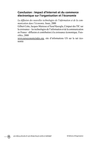 © Éditions d’OrganisationLES RÉGULATEURS ET LES PRINCIPALES DATES D’INTERNET268
Conclusion : Impact d’Internet et du commerce
électronique sur l’organisation et l’économie
La diffusion des nouvelles technologies de l’information et de la com-
munication dans l’économie, Insee, 2000
Gilbert Cette, Jacques Mairesse etYusuf Kocoglu, L’impact desTIC sur
la croissance – les technologies de l’information et de la communication
en France : diffusion et contribution à la croissance économique, Futu-
ribles, 2000
www.neweconomyindex.org, site d’informations US sur la net éco-
nomie
MEP Hervier Page 268 Lundi, 25. juin 2001 5:03 17
 