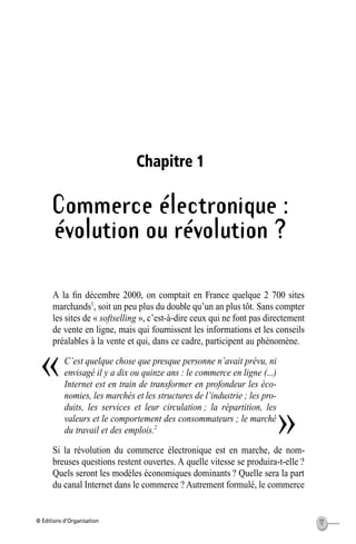 © Éditions d’Organisation 17
Chapitre 1
Commerce électronique :
évolution ou révolution ?
A la ﬁn décembre 2000, on comptait en France quelque 2 700 sites
marchands1
, soit un peu plus du double qu’un an plus tôt. Sans compter
les sites de « softselling », c’est-à-dire ceux qui ne font pas directement
de vente en ligne, mais qui fournissent les informations et les conseils
préalables à la vente et qui, dans ce cadre, participent au phénomène.
C’est quelque chose que presque personne n’avait prévu, ni
envisagé il y a dix ou quinze ans : le commerce en ligne (...)
Internet est en train de transformer en profondeur les éco-
nomies, les marchés et les structures de l’industrie ; les pro-
duits, les services et leur circulation ; la répartition, les
valeurs et le comportement des consommateurs ; le marché
du travail et des emplois.2
Si la révolution du commerce électronique est en marche, de nom-
breuses questions restent ouvertes. A quelle vitesse se produira-t-elle ?
Quels seront les modèles économiques dominants ? Quelle sera la part
du canal Internet dans le commerce ? Autrement formulé, le commerce
«
»
MEP Hervier Page 17 Lundi, 25. juin 2001 5:03 17
 