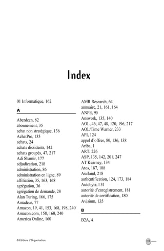 © Éditions d’Organisation 269
Index
01 Informatique, 162
A
Aberdeen, 82
abonnement, 35
achat non stratégique, 136
AchatPro, 135
achats, 24
achats dissidents, 142
achats groupés, 47, 217
Adi Shamir, 177
adjudication, 218
administration, 86
administration en ligne, 89
affiliation, 35, 163, 168
agrégation, 36
agrégation de demande, 28
Alan Turing, 166, 175
Amadeus, 77
Amazon, 19, 41, 153, 168, 198, 240
Amazon.com, 158, 160, 240
America Online, 160
AMR Research, 64
annuaire, 21, 161, 164
ANPE, 95
Answork, 135, 140
AOL, 46, 47, 48, 120, 196, 217
AOL/Time Warner, 233
API, 124
appel d’offres, 80, 136, 138
Ariba, 1
ART, 226
ASP, 135, 142, 201, 247
AT Kearney, 134
Atos, 187, 188
Aucland, 218
authentification, 124, 173, 184
Autobyte, l 31
autorité d’enregistrement, 181
autorité de certification, 180
Avisium, 135
B
B2A, 4
MEP HervierIX.fm Page 269 Lundi, 25. juin 2001 5:30 17
 