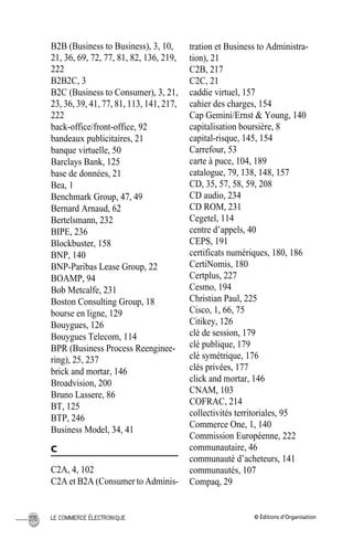 © Éditions d’OrganisationLE COMMERCE ÉLECTRONIQUE270
B2B (Business to Business), 3, 10,
21, 36, 69, 72, 77, 81, 82, 136, 219,
222
B2B2C, 3
B2C (Business to Consumer), 3, 21,
23, 36, 39, 41, 77, 81, 113, 141, 217,
222
back-office/front-office, 92
bandeaux publicitaires, 21
banque virtuelle, 50
Barclays Bank, 125
base de données, 21
Bea, 1
Benchmark Group, 47, 49
Bernard Arnaud, 62
Bertelsmann, 232
BIPE, 236
Blockbuster, 158
BNP, 140
BNP-Paribas Lease Group, 22
BOAMP, 94
Bob Metcalfe, 231
Boston Consulting Group, 18
bourse en ligne, 129
Bouygues, 126
Bouygues Telecom, 114
BPR (Business Process Reenginee-
ring), 25, 237
brick and mortar, 146
Broadvision, 200
Bruno Lassere, 86
BT, 125
BTP, 246
Business Model, 34, 41
C
C2A, 4, 102
C2A et B2A (Consumer to Adminis-
tration et Business to Administra-
tion), 21
C2B, 217
C2C, 21
caddie virtuel, 157
cahier des charges, 154
Cap Gemini/Ernst & Young, 140
capitalisation boursière, 8
capital-risque, 145, 154
Carrefour, 53
carte à puce, 104, 189
catalogue, 79, 138, 148, 157
CD, 35, 57, 58, 59, 208
CD audio, 234
CD ROM, 231
Cegetel, 114
centre d’appels, 40
CEPS, 191
certificats numériques, 180, 186
CertiNomis, 180
Certplus, 227
Cesmo, 194
Christian Paul, 225
Cisco, 1, 66, 75
Citikey, 126
clé de session, 179
clé publique, 179
clé symétrique, 176
clés privées, 177
click and mortar, 146
CNAM, 103
COFRAC, 214
collectivités territoriales, 95
Commerce One, 1, 140
Commission Européenne, 222
communautaire, 46
communauté d’acheteurs, 141
communautés, 107
Compaq, 29
MEP HervierIX.fm Page 270 Lundi, 25. juin 2001 5:30 17
 