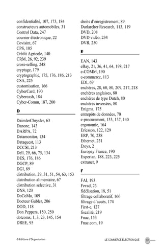 © Éditions d’Organisation 271LE COMMERCE ÉLECTRONIQUE
confidentialité, 107, 173, 184
constructeurs automobiles, 31
Control Data, 247
courrier électronique, 22
Covisint, 67
CPS, 105
Crédit Agricole, 140
CRM, 26, 92, 239
cross-selling, 248
cryptage, 179
cryptographie, 175, 176, 186, 213
CSA, 225
customisation, 166
CyberCard, 190
Cybercash, 184
Cyber-Comm, 187, 200
D
DaimlerChrysler, 63
Danone, 143
DARPA, 72
Datamonitor, 134
Dataquest, 113
DCCSI, 213
Dell, 29, 66, 75, 134
DES, 176, 186
DGCP, 89
DGI, 89
distribution, 29, 31, 51, 54, 63, 153
distribution alimentaire, 67
distribution sélective, 31
DNS, 123
DoCoMo, 109
Docteur Gubler, 206
DOD, 118
Don Peppers, 150, 250
dotcoms, 1, 3, 23, 145, 154
DREE, 95
droits d’enregistrement, 89
Durlarcher Research, 113, 119
DVD, 208
DVD vidéo, 234
DVR, 250
E
EAN, 143
eBay, 21, 36, 41, 64, 198, 217
e-COMM, 190
e-commerce, 113
EDI, 69
enchères, 28, 60, 80, 209, 217, 218
enchères anglaises, 80
enchères de type Dutch, 80
enchères inversées, 80
Enigma, 175
entrepôts de données, 70
e-procurement, 133, 137, 140
ergonomie, 164
Ericsson, 122, 129
ERP, 70, 238
Ethernet, 231
Etoys, 2
Europay France, 190
Experian, 188, 223, 225
extranet, 9
F
FAI, 193
Fevad, 23
fidélisation, 18, 51
filtrage collaboratif, 166
filtrage d’accès, 174
First-e, 127
fiscalité, 219
Fnac, 153
Fnac.com, 19
MEP HervierIX.fm Page 271 Lundi, 25. juin 2001 5:30 17
 