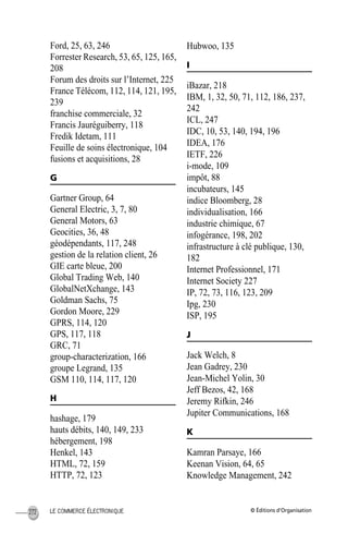 © Éditions d’OrganisationLE COMMERCE ÉLECTRONIQUE272
Ford, 25, 63, 246
Forrester Research, 53, 65, 125, 165,
208
Forum des droits sur l’Internet, 225
France Télécom, 112, 114, 121, 195,
239
franchise commerciale, 32
Francis Jauréguiberry, 118
Fredik Idetam, 111
Feuille de soins électronique, 104
fusions et acquisitions, 28
G
Gartner Group, 64
General Electric, 3, 7, 80
General Motors, 63
Geocities, 36, 48
géodépendants, 117, 248
gestion de la relation client, 26
GIE carte bleue, 200
Global Trading Web, 140
GlobalNetXchange, 143
Goldman Sachs, 75
Gordon Moore, 229
GPRS, 114, 120
GPS, 117, 118
GRC, 71
group-characterization, 166
groupe Legrand, 135
GSM 110, 114, 117, 120
H
hashage, 179
hauts débits, 140, 149, 233
hébergement, 198
Henkel, 143
HTML, 72, 159
HTTP, 72, 123
Hubwoo, 135
I
iBazar, 218
IBM, 1, 32, 50, 71, 112, 186, 237,
242
ICL, 247
IDC, 10, 53, 140, 194, 196
IDEA, 176
IETF, 226
i-mode, 109
impôt, 88
incubateurs, 145
indice Bloomberg, 28
individualisation, 166
industrie chimique, 67
infogérance, 198, 202
infrastructure à clé publique, 130,
182
Internet Professionnel, 171
Internet Society 227
IP, 72, 73, 116, 123, 209
Ipg, 230
ISP, 195
J
Jack Welch, 8
Jean Gadrey, 230
Jean-Michel Yolin, 30
Jeff Bezos, 42, 168
Jeremy Rifkin, 246
Jupiter Communications, 168
K
Kamran Parsaye, 166
Keenan Vision, 64, 65
Knowledge Management, 242
MEP HervierIX.fm Page 272 Lundi, 25. juin 2001 5:30 17
 