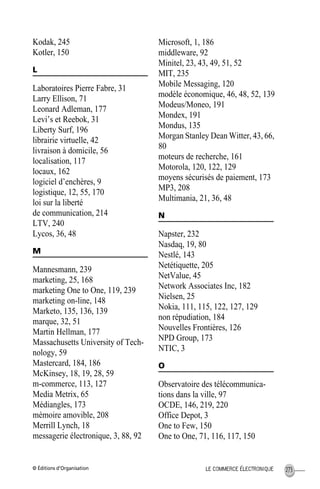 © Éditions d’Organisation 273LE COMMERCE ÉLECTRONIQUE
Kodak, 245
Kotler, 150
L
Laboratoires Pierre Fabre, 31
Larry Ellison, 71
Leonard Adleman, 177
Levi’s et Reebok, 31
Liberty Surf, 196
librairie virtuelle, 42
livraison à domicile, 56
localisation, 117
locaux, 162
logiciel d’enchères, 9
logistique, 12, 55, 170
loi sur la liberté
de communication, 214
LTV, 240
Lycos, 36, 48
M
Mannesmann, 239
marketing, 25, 168
marketing One to One, 119, 239
marketing on-line, 148
Marketo, 135, 136, 139
marque, 32, 51
Martin Hellman, 177
Massachusetts University of Tech-
nology, 59
Mastercard, 184, 186
McKinsey, 18, 19, 28, 59
m-commerce, 113, 127
Media Metrix, 65
Médiangles, 173
mémoire amovible, 208
Merrill Lynch, 18
messagerie électronique, 3, 88, 92
Microsoft, 1, 186
middleware, 92
Minitel, 23, 43, 49, 51, 52
MIT, 235
Mobile Messaging, 120
modèle économique, 46, 48, 52, 139
Modeus/Moneo, 191
Mondex, 191
Mondus, 135
Morgan Stanley Dean Witter, 43, 66,
80
moteurs de recherche, 161
Motorola, 120, 122, 129
moyens sécurisés de paiement, 173
MP3, 208
Multimania, 21, 36, 48
N
Napster, 232
Nasdaq, 19, 80
Nestlé, 143
Netétiquette, 205
NetValue, 45
Network Associates Inc, 182
Nielsen, 25
Nokia, 111, 115, 122, 127, 129
non répudiation, 184
Nouvelles Frontières, 126
NPD Group, 173
NTIC, 3
O
Observatoire des télécommunica-
tions dans la ville, 97
OCDE, 146, 219, 220
Office Depot, 3
One to Few, 150
One to One, 71, 116, 117, 150
MEP HervierIX.fm Page 273 Lundi, 25. juin 2001 5:30 17
 